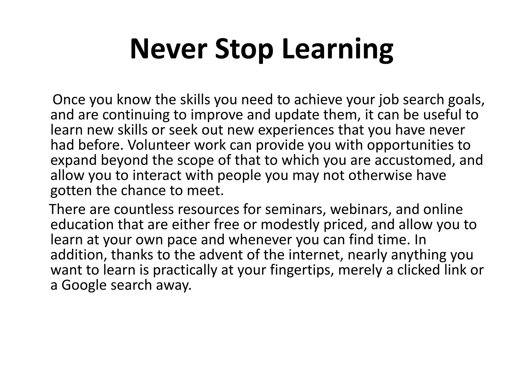Never Stop Learning
Once you know the skills you need to achieve your job search goals,
and are continuing to improve and update them, it can be useful to
learn new skills or seek out new experiences that you have never
had before. Volunteer work can provide you with opportunities to
expand beyond the scope of that to which you are accustomed, and
allow you to interact with people you may not otherwise have
gotten the chance to meet.
There are countless resources for seminars, webinars, and online
education that are either free or modestly priced, and allow you to
learn at your own pace and whenever you can find time. In
addition, thanks to the advent of the internet, nearly anything you
want to learn is practically at your fingertips, merely a clicked link or
a Google search away.
 