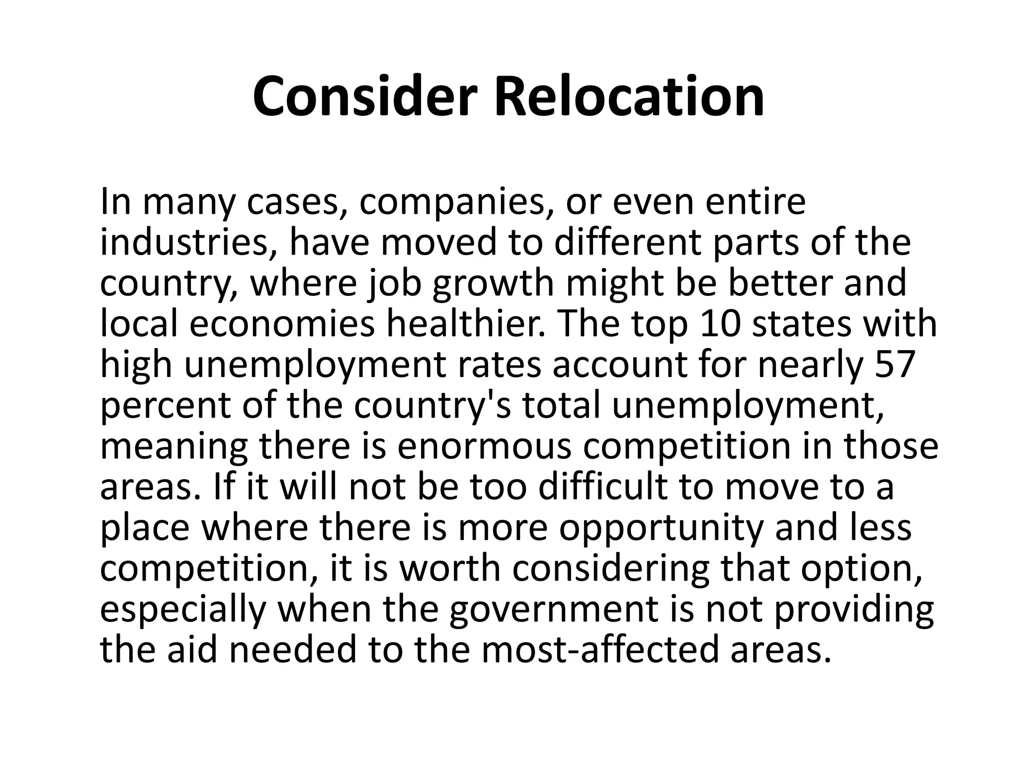 Consider Relocation
In many cases, companies, or even entire
industries, have moved to different parts of the
country, where job growth might be better and
local economies healthier. The top 10 states with
high unemployment rates account for nearly 57
percent of the country's total unemployment,
meaning there is enormous competition in those
areas. If it will not be too difficult to move to a
place where there is more opportunity and less
competition, it is worth considering that option,
especially when the government is not providing
the aid needed to the most-affected areas.
 