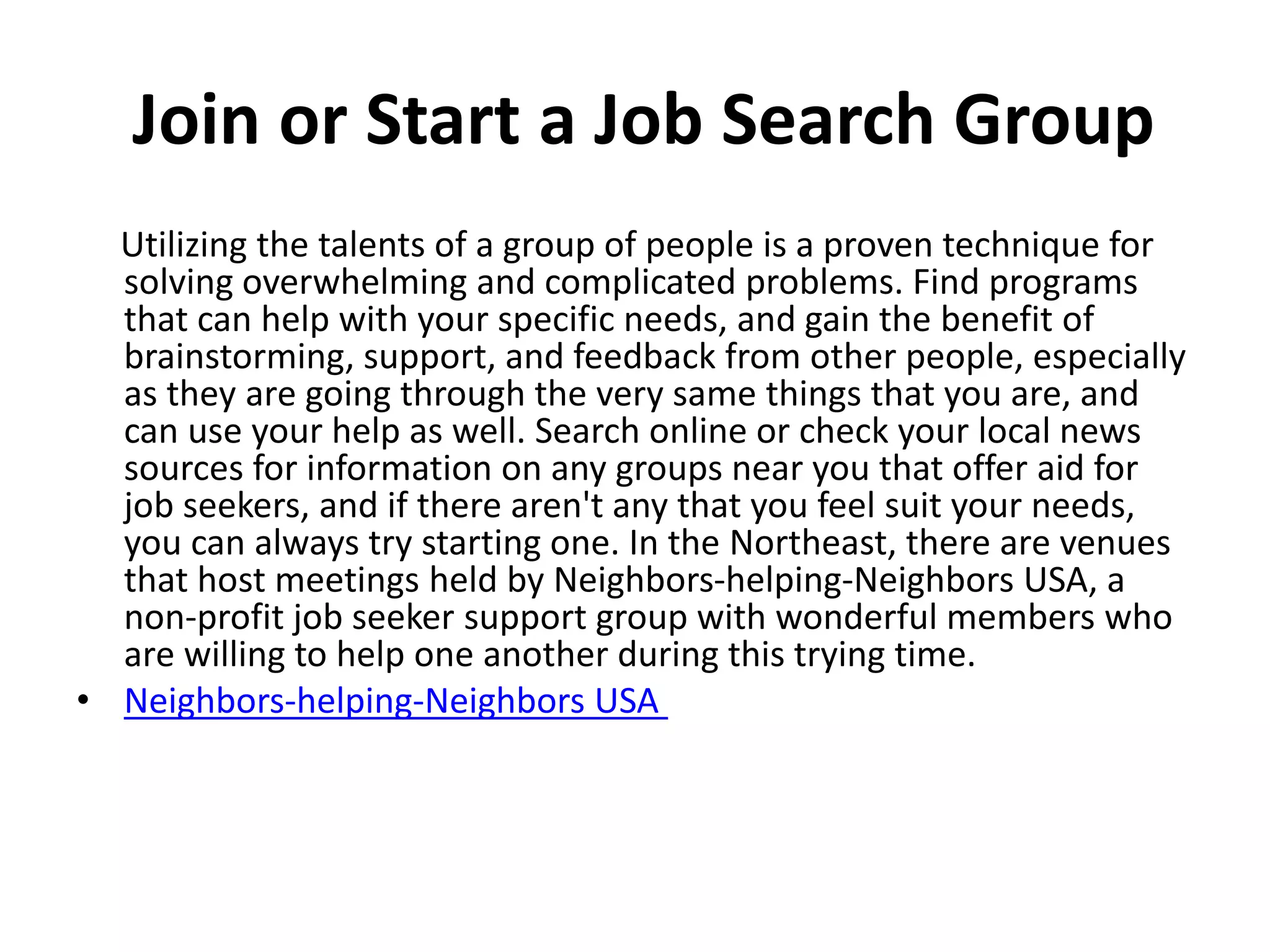 Join or Start a Job Search Group
Utilizing the talents of a group of people is a proven technique for
solving overwhelming and complicated problems. Find programs
that can help with your specific needs, and gain the benefit of
brainstorming, support, and feedback from other people, especially
as they are going through the very same things that you are, and
can use your help as well. Search online or check your local news
sources for information on any groups near you that offer aid for
job seekers, and if there aren't any that you feel suit your needs,
you can always try starting one. In the Northeast, there are venues
that host meetings held by Neighbors-helping-Neighbors USA, a
non-profit job seeker support group with wonderful members who
are willing to help one another during this trying time.
• Neighbors-helping-Neighbors USA
 