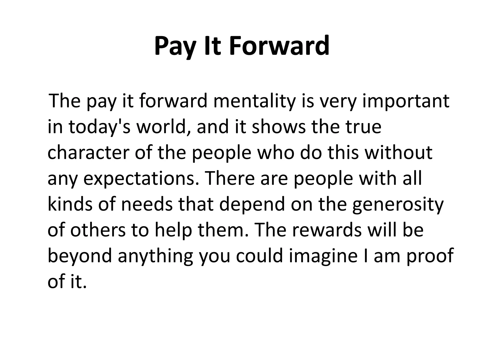 Pay It Forward
The pay it forward mentality is very important
in today's world, and it shows the true
character of the people who do this without
any expectations. There are people with all
kinds of needs that depend on the generosity
of others to help them. The rewards will be
beyond anything you could imagine I am proof
of it.
 