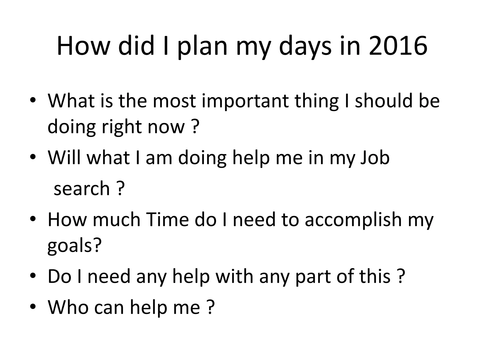 How did I plan my days in 2016
• What is the most important thing I should be
doing right now ?
• Will what I am doing help me in my Job
search ?
• How much Time do I need to accomplish my
goals?
• Do I need any help with any part of this ?
• Who can help me ?
 