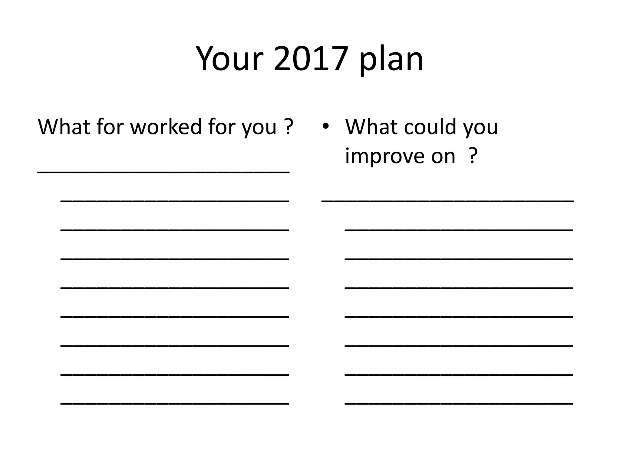 Your 2017 plan
What for worked for you ?
_____________________
___________________
___________________
___________________
___________________
___________________
___________________
___________________
___________________
• What could you
improve on ?
_____________________
___________________
___________________
___________________
___________________
___________________
___________________
___________________
 