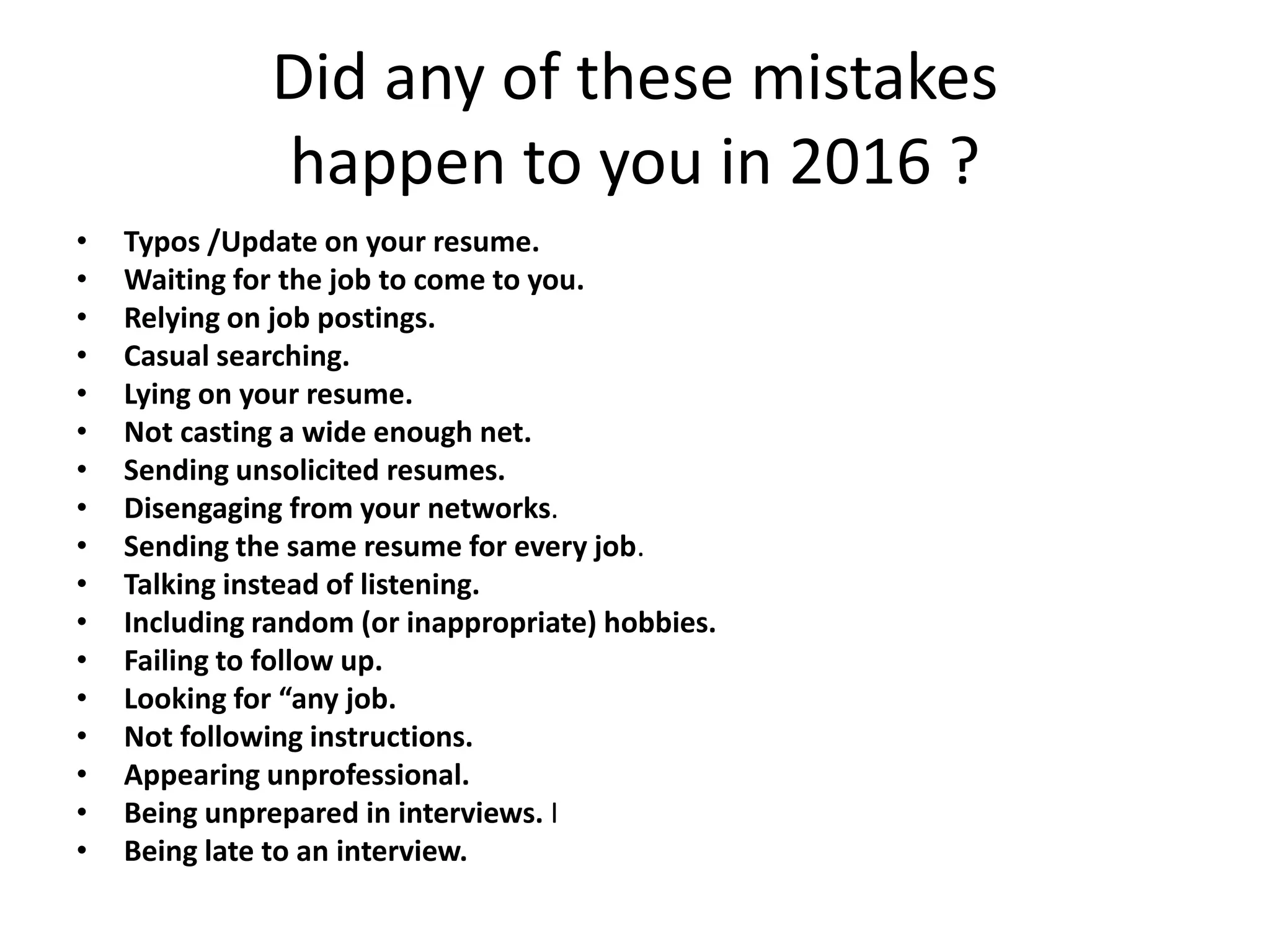 Did any of these mistakes
happen to you in 2016 ?
• Typos /Update on your resume.
• Waiting for the job to come to you.
• Relying on job postings.
• Casual searching.
• Lying on your resume.
• Not casting a wide enough net.
• Sending unsolicited resumes.
• Disengaging from your networks.
• Sending the same resume for every job.
• Talking instead of listening.
• Including random (or inappropriate) hobbies.
• Failing to follow up.
• Looking for “any job.
• Not following instructions.
• Appearing unprofessional.
• Being unprepared in interviews. I
• Being late to an interview.
 