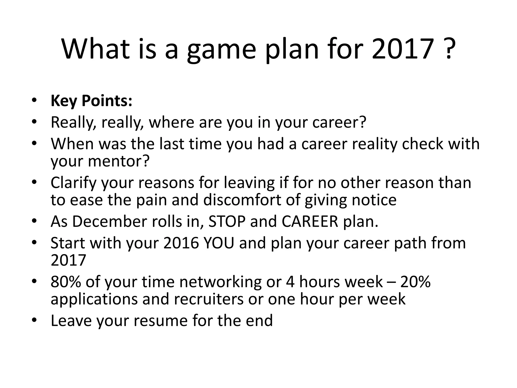 What is a game plan for 2017 ?
• Key Points:
• Really, really, where are you in your career?
• When was the last time you had a career reality check with
your mentor?
• Clarify your reasons for leaving if for no other reason than
to ease the pain and discomfort of giving notice
• As December rolls in, STOP and CAREER plan.
• Start with your 2016 YOU and plan your career path from
2017
• 80% of your time networking or 4 hours week – 20%
applications and recruiters or one hour per week
• Leave your resume for the end
 