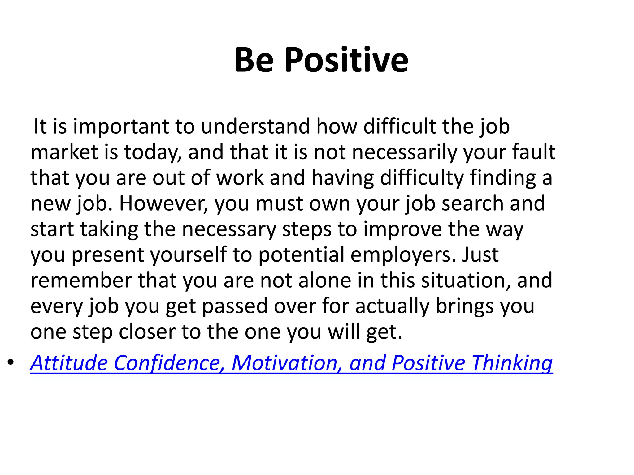 Be Positive
It is important to understand how difficult the job
market is today, and that it is not necessarily your fault
that you are out of work and having difficulty finding a
new job. However, you must own your job search and
start taking the necessary steps to improve the way
you present yourself to potential employers. Just
remember that you are not alone in this situation, and
every job you get passed over for actually brings you
one step closer to the one you will get.
• Attitude Confidence, Motivation, and Positive Thinking
 