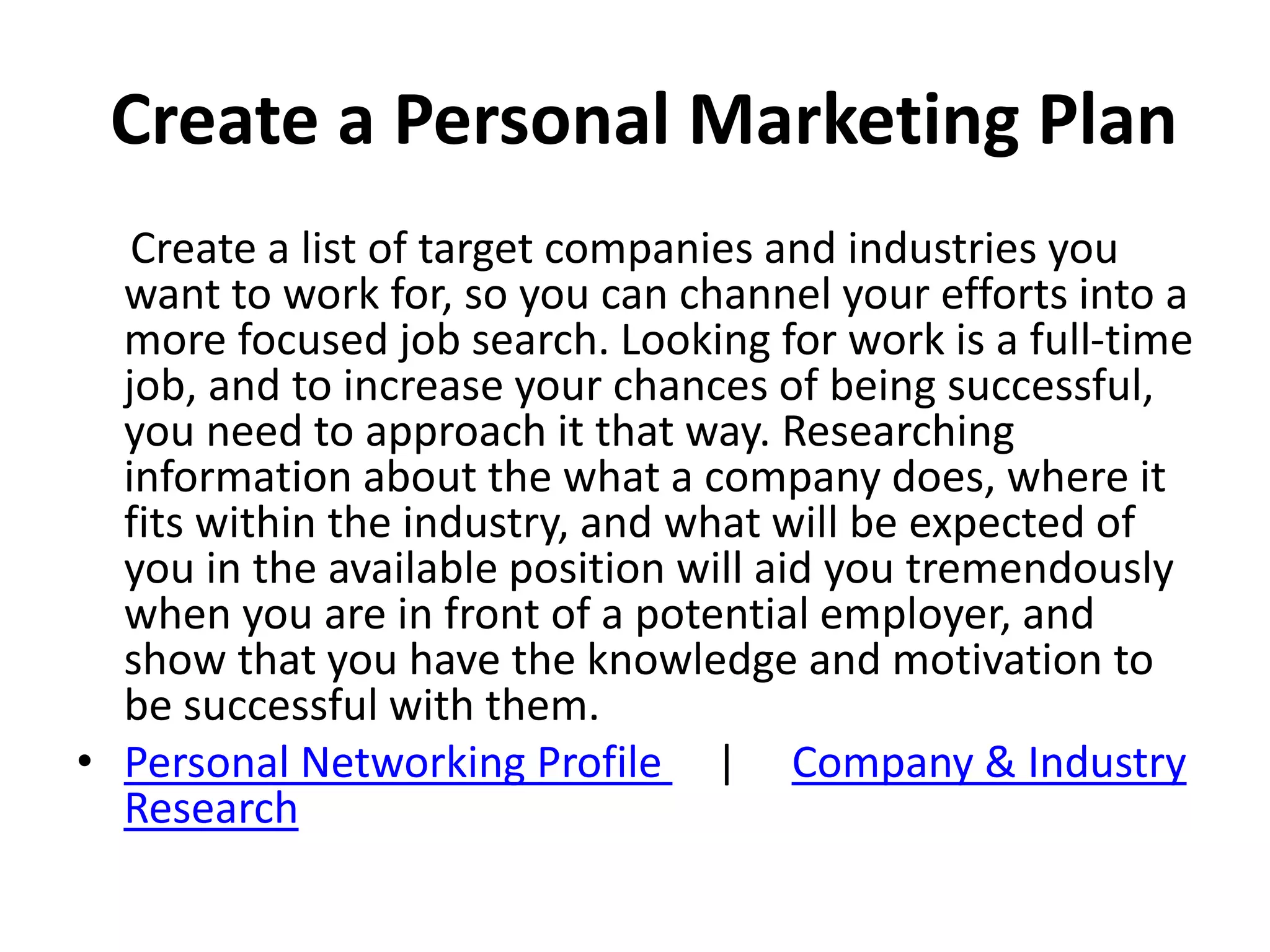 Create a Personal Marketing Plan
Create a list of target companies and industries you
want to work for, so you can channel your efforts into a
more focused job search. Looking for work is a full-time
job, and to increase your chances of being successful,
you need to approach it that way. Researching
information about the what a company does, where it
fits within the industry, and what will be expected of
you in the available position will aid you tremendously
when you are in front of a potential employer, and
show that you have the knowledge and motivation to
be successful with them.
• Personal Networking Profile | Company & Industry
Research
 