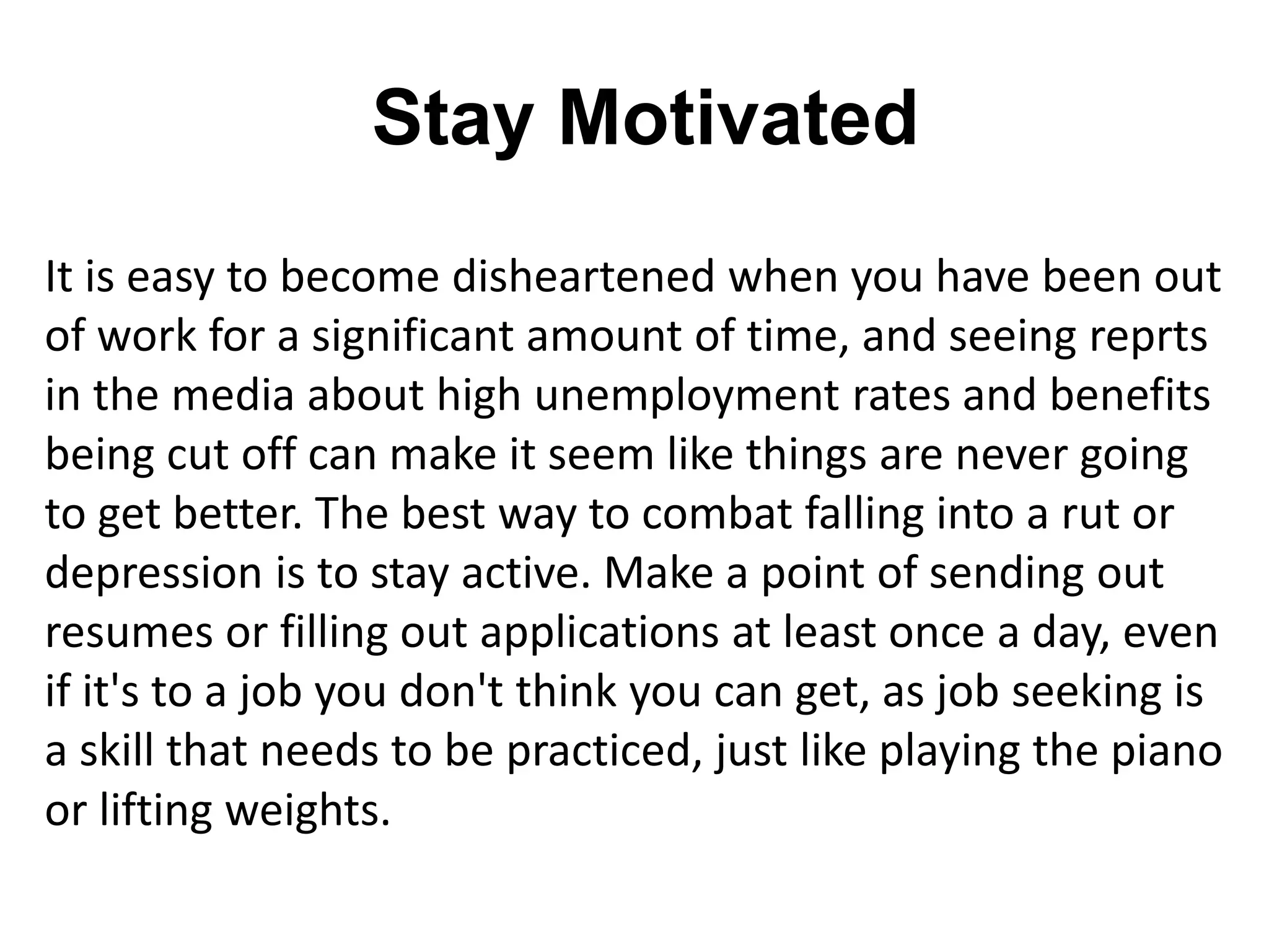 Stay Motivated
It is easy to become disheartened when you have been out
of work for a significant amount of time, and seeing reprts
in the media about high unemployment rates and benefits
being cut off can make it seem like things are never going
to get better. The best way to combat falling into a rut or
depression is to stay active. Make a point of sending out
resumes or filling out applications at least once a day, even
if it's to a job you don't think you can get, as job seeking is
a skill that needs to be practiced, just like playing the piano
or lifting weights.
 
