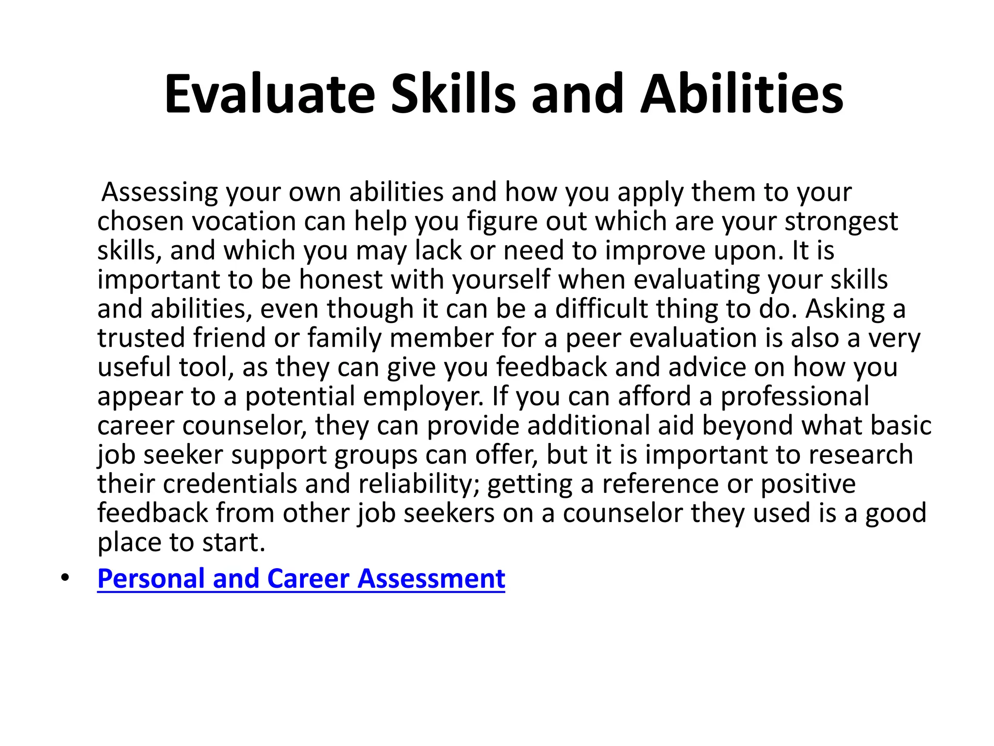 Evaluate Skills and Abilities
Assessing your own abilities and how you apply them to your
chosen vocation can help you figure out which are your strongest
skills, and which you may lack or need to improve upon. It is
important to be honest with yourself when evaluating your skills
and abilities, even though it can be a difficult thing to do. Asking a
trusted friend or family member for a peer evaluation is also a very
useful tool, as they can give you feedback and advice on how you
appear to a potential employer. If you can afford a professional
career counselor, they can provide additional aid beyond what basic
job seeker support groups can offer, but it is important to research
their credentials and reliability; getting a reference or positive
feedback from other job seekers on a counselor they used is a good
place to start.
• Personal and Career Assessment
 