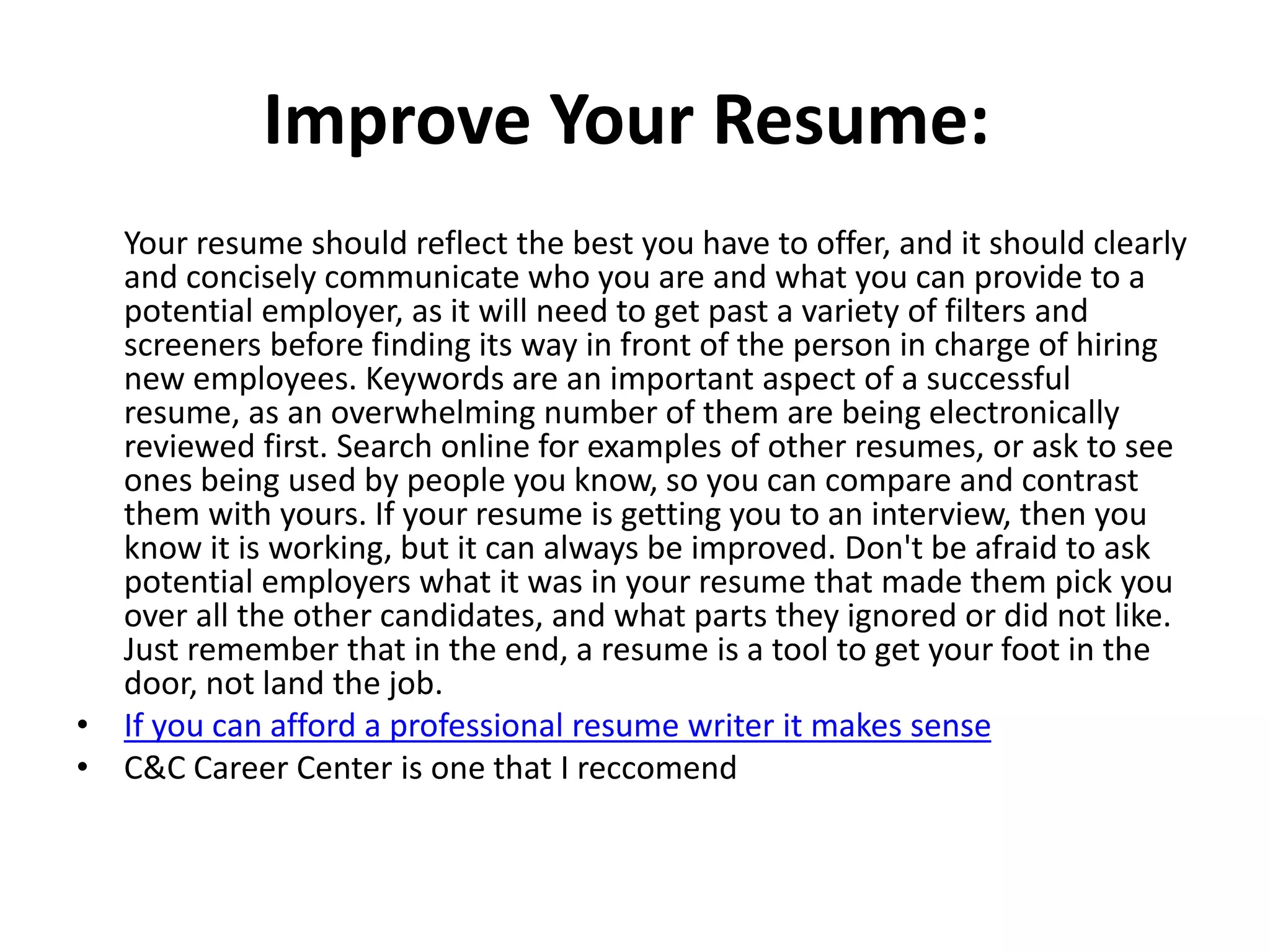 Improve Your Resume:
Your resume should reflect the best you have to offer, and it should clearly
and concisely communicate who you are and what you can provide to a
potential employer, as it will need to get past a variety of filters and
screeners before finding its way in front of the person in charge of hiring
new employees. Keywords are an important aspect of a successful
resume, as an overwhelming number of them are being electronically
reviewed first. Search online for examples of other resumes, or ask to see
ones being used by people you know, so you can compare and contrast
them with yours. If your resume is getting you to an interview, then you
know it is working, but it can always be improved. Don't be afraid to ask
potential employers what it was in your resume that made them pick you
over all the other candidates, and what parts they ignored or did not like.
Just remember that in the end, a resume is a tool to get your foot in the
door, not land the job.
• If you can afford a professional resume writer it makes sense
• C&C Career Center is one that I reccomend
 
