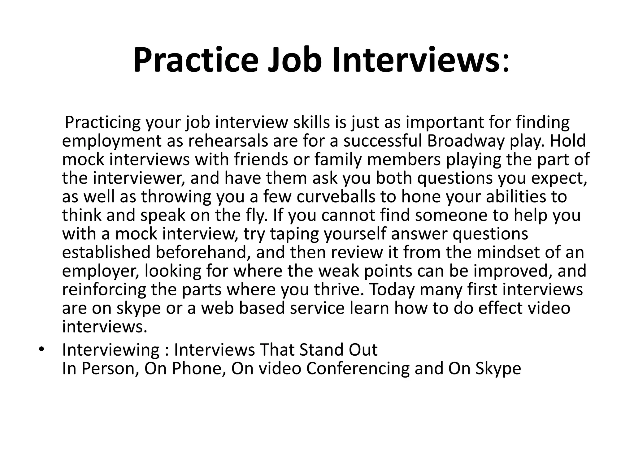 Practice Job Interviews:
Practicing your job interview skills is just as important for finding
employment as rehearsals are for a successful Broadway play. Hold
mock interviews with friends or family members playing the part of
the interviewer, and have them ask you both questions you expect,
as well as throwing you a few curveballs to hone your abilities to
think and speak on the fly. If you cannot find someone to help you
with a mock interview, try taping yourself answer questions
established beforehand, and then review it from the mindset of an
employer, looking for where the weak points can be improved, and
reinforcing the parts where you thrive. Today many first interviews
are on skype or a web based service learn how to do effect video
interviews.
• Interviewing : Interviews That Stand Out
In Person, On Phone, On video Conferencing and On Skype
 