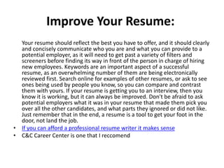 Improve Your Resume:
Your resume should reflect the best you have to offer, and it should clearly
and concisely communicate who you are and what you can provide to a
potential employer, as it will need to get past a variety of filters and
screeners before finding its way in front of the person in charge of hiring
new employees. Keywords are an important aspect of a successful
resume, as an overwhelming number of them are being electronically
reviewed first. Search online for examples of other resumes, or ask to see
ones being used by people you know, so you can compare and contrast
them with yours. If your resume is getting you to an interview, then you
know it is working, but it can always be improved. Don't be afraid to ask
potential employers what it was in your resume that made them pick you
over all the other candidates, and what parts they ignored or did not like.
Just remember that in the end, a resume is a tool to get your foot in the
door, not land the job.
• If you can afford a professional resume writer it makes sense
• C&C Career Center is one that I reccomend
 