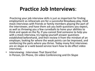 Practice Job Interviews:
Practicing your job interview skills is just as important for finding
employment as rehearsals are for a successful Broadway play. Hold
mock interviews with friends or family members playing the part of
the interviewer, and have them ask you both questions you expect,
as well as throwing you a few curveballs to hone your abilities to
think and speak on the fly. If you cannot find someone to help you
with a mock interview, try taping yourself answer questions
established beforehand, and then review it from the mindset of an
employer, looking for where the weak points can be improved, and
reinforcing the parts where you thrive. Today many first interviews
are on skype or a web based service learn how to do effect video
interviews.
• Interviewing : Interviews That Stand Out
In Person, On Phone, On video Conferencing and On Skype
 
