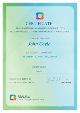 CERTIFICATE
TEACHING ENGLISH AS A FOREIGN LANGUAGE (TEFL)
TEACHING ENGLISH TO SPEAKERS OF OTHER LANGUAGES (TESOL)
THIS IS TO CERTIFY THAT
John Coyle
......................................................................................................................................................
HAS SUCCESSFULLY COMPLETED
The Master 140 Hour TEFL Course
......................................................................................................................................................
COURSE GRADE
Merit
......................................................................................................................................................
DATE OF ISSUE 2013-06-18
CERTIFICATE NUMBER 100-3023
TEFLINK
Teacher Training for the 21st Century
 