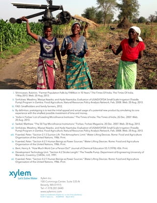 Xylem Inc.
100 Cummings Center, Suite 535-N
Beverly, MA 01915
Tel +1.978.281.0440
www.xyleminc.com
Saajhi is a trademark of Xylem Inc. or one of its subsidiaries.
© 2013 Xylem Inc. EOLWPSSP March 2014
	 i.	 Shrinivasan, Rukmini. “Farmer Population Falls by 9 Million in 10 Years.” The Times Of India. The Times Of India,
		 1 May 2013. Web. 20 Aug. 2013.
	 ii.	 Simfukwe, Mwalimu, Masiye Nawiko, and Hyde Haantuba. Evaluation of USAID/OFDA Small Scale Irrigation (Treadle
		 Pump) Program in Zambia. Food Agriculture, Natural Resources Policy Analysis Network, Feb. 2008. Web. 20 Aug. 2013.
	 iii.	 FAD: Smallholders and family farmers, 2012.
	 iv.	 By definition, pretotyping is to test the initial appeal and actual usage of a potential new product by simulating its core
		 experience with the smallest possible investment of time and money.
	 v.	 “India in Forbes’ List of Leading Microfinance Institutes.” The Times of India. The Times of India, 26 Dec. 2007. Web.
		 20 Aug. 2013.
	 vi.	 Swibel, Matthew. “The 50 Top Microfinance Institutions.” Forbes. Forbes Magazine, 20 Dec. 2007. Web. 20 Aug. 2013.
	 vii.	 Simfukwe, Mwalimu, Masiye Nawiko, and Hyde Haantuba. Evaluation of USAID/OFDA Small Scale Irrigation (Treadle
		 Pump) Program in Zambia. Food Agriculture, Natural Resources Policy Analysis Network, Feb. 2008. Web. 20 Aug. 2013.
	 viii.	 Fraenkel, Peter. “Section 2.1.5 Suction Lift: The Atmospheric Limit.” Water Lifting Devices. Rome: Food and Agriculture
		 Organization of the United Nations, 1986. Print.
	 ix.	 Fraenkel, Peter. “Section 4.2.1 Human Beings as Power Sources.” Water Lifting Devices. Rome: Food and Agriculture
		 Organization of the United Nations, 1986. Print.
	 x.	 Bent, Henry A. “How Much Work Can a Person Do?” Journal of Chemical Education 55.7 (1978): 456. Print.
	 xi.	 Development Technology Unit. “Section 4.2 Stroke Length.” The Treadle Pump. Department of Engineering University of
		 Warwick, Coventry, CV47AL, U.K. 1991.
	 xii.	 Fraenkel, Peter. “Section 4.2.1 Human Beings as Power Sources.” Water Lifting Devices. Rome: Food and Agriculture
		 Organization of the United Nations, 1986. Print.
 