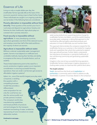 2
Essence of Life
Living on only a couple dollars per day, the
smallholder farmer typically falls at the base of the
economic pyramid, raising crops to feed his/her family.
These individuals are caught in an ongoing cycle that
can be broken if the following facts are considered.
Poverty alleviation is impossible without food
security. Three-quarters of the world’s poor live in
rural areas and depend on agriculture, forestry and
fisheries for their livelihoods. Agriculture plays an
outsized role in poverty reduction.
Food security is impossible without
agriculture. In many developing countries,
agriculture generates one-third of the national income
and employs more than half of the total workforce –
the majority of whom are women.
Agriculture is impossible without water.
Without a rational, sustainable water management
system, farmers must depend on inefficient and
unreliable methods, leaving their families and ability
to progress at the mercy of outside factors, such as
weather.
These linked statements point to the need for a
sound, productive irrigation system as an important
consideration in ensuring successful farming
operations. How can small, rural farmers get access to
affordable irrigation systems?
Xylem, Inc., one of the world’s largest pure play water
companies, is tackling
this question with a
compelling business
model that provides a
differentiated
value proposition for not
only the rural farmer, but
also the various public and
private partners involved.
The company’s world-class
manufacturing capabilities
and broad portfolio of products
and technologies for the transport,
treatment and testing of water, enable the
repurposing of core innovations to create
defensible markets.
Continued on next page...
Figure 1 – Global map of Saajhi Stepping Pump Testing areas
North
America
South America
Africa
Australia
Asia
Europe
water pump products are supporting positive change for
smallholder farmers, but Xylem, one of the world’s leading
pure play water companies, is taking that approach to the
next level by offering highly customized products and
education on how to effectively use and maintain them.
This approach demonstrates the company’s respect for the
smallholder farmer as a customer in the market for irrigation
tools and capabilities that unlock their potential to expand
their agricultural business. Further, Xylem understands
the importance of enterprise in raising the livelihoods of
the rural farming community and generating sustainable
progress.
Irrigation is the core of any successful farming operation.
Smallholder farmers need proper irrigation equipment, in-
cluding water pumps, to maximize their yield-to-land ratios.
The Saajhi solution
Saajhi, derived from the Hindi word saajhedaari, or
partnership, is commonly used in India to address an ally,
shareholder or partner in business. Based on the company’s
2
 