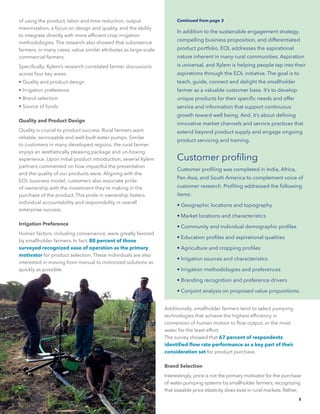 5
of using the product, labor and time reduction, output
maximization, a focus on design and quality, and the ability
to integrate directly with more efficient crop irrigation
methodologies. The research also showed that subsistence
farmers, in many cases, value similar attributes as large-scale
commercial farmers.
Specifically, Xylem’s research correlated farmer discussions
across four key areas:
• Quality and product design
• Irrigation preference
• Brand selection
• Source of funds.
Quality and Product Design
Quality is crucial to product success. Rural farmers want
reliable, serviceable and well-built water pumps. Similar
to customers in many developed regions, the rural farmer
enjoys an aesthetically pleasing package and un-boxing
experience. Upon initial product introduction, several Xylem
partners commented on how impactful the presentation
and the quality of our products were. Aligning with the
EOL business model, customers also associate pride
of ownership with the investment they’re making in the
purchase of the product. This pride in ownership fosters
individual accountability and responsibility in overall
enterprise success.
Irrigation Preference
Human factors, including convenience, were greatly favored
by smallholder farmers. In fact, 80 percent of those
surveyed recognized ease of operation as the primary
motivator for product selection. These individuals are also
interested in moving from manual to motorized solutions as
quickly as possible.
In addition to the sustainable engagement strategy,
compelling business proposition, and differentiated
product portfolio, EOL addresses the aspirational
nature inherent in many rural communities. Aspiration
is universal, and Xylem is helping people tap into their
aspirations through the EOL initiative. The goal is to
teach, guide, connect and delight the smallholder
farmer as a valuable customer base. It’s to develop
unique products for their specific needs and offer
service and information that support continuous
growth toward well being. And, it’s about defining
innovative market channels and service practices that
extend beyond product supply and engage ongoing
product servicing and training.
Customer profiling
Customer profiling was completed in India, Africa,
Pan-Asia, and South America to complement voice of
customer research. Profiling addressed the following
items:
• Geographic locations and topography
• Market locations and characteristics
• Community and individual demographic profiles
• Education profiles and aspirational qualities
• Agriculture and cropping profiles
• Irrigation sources and characteristics
• Irrigation methodologies and preferences
• Branding recognition and preference drivers
• Conjoint analysis on proposed value propositions.
Continued from page 3
Additionally, smallholder farmers tend to select pumping
technologies that achieve the highest efficiency in
conversion of human motion to flow output, or the most
water for the least effort.
The survey showed that 67 percent of respondents
identified flow rate performance as a key part of their
consideration set for product purchase.
Brand Selection
Interestingly, price is not the primary motivator for the purchase
of water pumping systems by smallholder farmers, recognizing
that sizeable price elasticity does exist in rural markets. Rather,
 