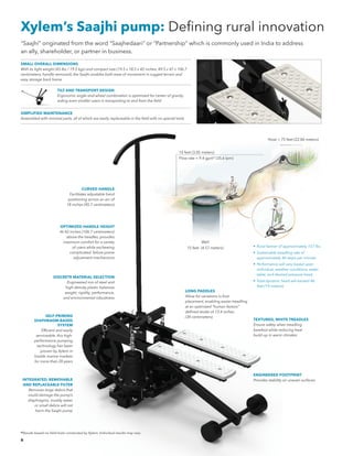 6
Xylem’s Saajhi pump: Defining rural innovation
LONG PADDLES
Allow for variations in foot
placement, enabling easier treadling
at an optimized “human factors”
defined stroke of 13.4 inches
(34 centimeters)
TEXTURED, WHITE TREADLES
Ensure safety when treadling
barefoot while reducing heat
build-up in warm climates
ENGINEERED FOOTPRINT
Provides stability on uneven surfacesINTEGRATED, REMOVABLE
AND REPLACEABLE FILTER
Removes large debris that
could damage the pump’s
diaphragms; muddy water
or small debris will not
harm the Saajhi pump
SELF-PRIMING
DIAPHRAGM-BASED
SYSTEM
	 Efficient and easily
serviceable, this high-
performance pumping
technology has been
proven by Xylem in
hostile marine markets
for more than 20 years
SMALL OVERALL DIMENSIONS
With its light weight (43 lbs / 19.5 kgs) and compact size (19.5 x 18.5 x 42 inches, 49.5 x 47 x 106.7
centimeters, handle removed), the Saajhi enables both ease of movement in rugged terrain and
easy storage back home
SIMPLIFIED MAINTENANCE
Assembled with minimal parts, all of which are easily replaceable in the field with no special tools
TILT AND TRANSPORT DESIGN
Ergonomic angle-and-wheel combination is optimized for center of gravity,
aiding even smaller users in transporting to and from the field
“Saajhi” originated from the word “Saajhedaari” or “Partnership” which is commonly used in India to address
an ally, shareholder, or partner in business.
10 feet (3.05 meters)
Flow rate = 9.4 gpm* (35.6 lpm)
Hose > 75 feet (22.86 meters)
Well
15 feet (4.57 meters) •	 Rural farmer of approximately 157 lbs.
•	 Sustainable treadling rate of
approximately 46 steps per minute.
•	 Performance will vary based upon
individual, weather conditions, water
table, and desired pressure head.
•	 Total dynamic head will exceed 46
feet (14 meters).
CURVED HANDLE
Facilitates adjustable hand
positioning across an arc of
18 inches (45.7 centimeters)
OPTIMIZED HANDLE HEIGHT
At 42 inches (106.7 centimeters)
above the treadles, provides
maximum comfort for a variety
of users while eschewing
complicated, failure-prone
adjustment mechanisms
DISCRETE MATERIAL SELECTION
Engineered mix of steel and
high-density plastic balances
weight, rigidity, performance,
and environmental robustness
*Results based on field trials conducted by Xylem. Individual results may vary.
 
