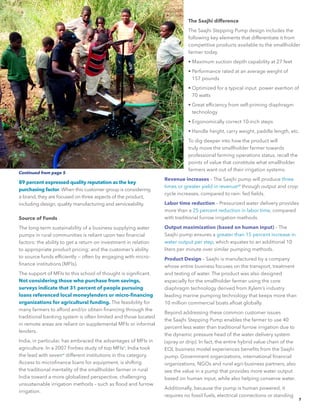 7
89 percent expressed quality reputation as the key
purchasing factor. When this customer group is considering
a brand, they are focused on three aspects of the product,
including design, quality manufacturing and serviceability.
Source of Funds
The long-term sustainability of a business supplying water
pumps in rural communities is reliant upon two financial
factors: the ability to get a return on investment in relation
to appropriate product pricing; and the customer’s ability
to source funds efficiently — often by engaging with micro-
finance institutions (MFIs).
The support of MFIs to this school of thought is significant.
Not considering those who purchase from savings,
surveys indicate that 31 percent of people pursuing
loans referenced local moneylenders or micro-financing
organizations for agricultural funding. The feasibility for
many farmers to afford and/or obtain financing through the
traditional banking system is often limited and those located
in remote areas are reliant on supplemental MFIs or informal
lenders.
India, in particular, has embraced the advantages of MFIs in
agriculture. In a 2007 Forbes study of top MFIsv
, India took
the lead with sevenvi
different institutions in this category.
Access to microfinance loans for equipment, is shifting
the traditional mentality of the smallholder farmer in rural
India toward a more globalized perspective, challenging
unsustainable irrigation methods – such as flood and furrow
irrigation.
The Saajhi difference
The Saajhi Stepping Pump design includes the
following key elements that differentiate it from
competitive products available to the smallholder
farmer today.
• Maximum suction depth capability at 27 feet
• Performance rated at an average weight of
157 pounds
• Optimized for a typical input power exertion of
70 watts
• Great efficiency from self-priming diaphragm
technology
• Ergonomically correct 10-inch steps
• Handle height, carry weight, paddle length, etc.
To dig deeper into how the product will
truly move the smallholder farmer towards
professional farming operations status, recall the
points of value that constitute what smallholder
farmers want out of their irrigation systems.
Revenue increases – The Saajhi pump will produce three
times or greater yield in revenuevii
through output and crop
cycle increases, compared to rain- fed fields.
Labor time reduction – Pressurized water delivery provides
more than a 25 percent reduction in labor time, compared
with traditional furrow irrigation methods.
Output maximization (based on human input) – The
Saajhi pump ensures a greater than 15 percent increase in
water output per step, which equates to an additional 10
liters per minute over similar pumping methods.
Product Design – Saajhi is manufactured by a company
whose entire business focuses on the transport, treatment
and testing of water. The product was also designed
especially for the smallholder farmer using the core
diaphragm technology derived from Xylem’s industry
leading marine pumping technology that keeps more than
10 million commercial boats afloat globally.
Beyond addressing these common customer issues
the Saajhi Stepping Pump enables the farmer to use 40
percent less water than traditional furrow irrigation due to
the dynamic pressure head of the water delivery system
(spray or drip). In fact, the entire hybrid value chain of the
EOL business model experiences benefits from the Saajhi
pump. Government organizations, international financial
organizations, NGOs and rural agri-business partners, also
see the value in a pump that provides more water output
based on human input, while also helping conserve water.
Additionally, because the pump is human powered, it
requires no fossil fuels, electrical connections or standing
Continued from page 5
 