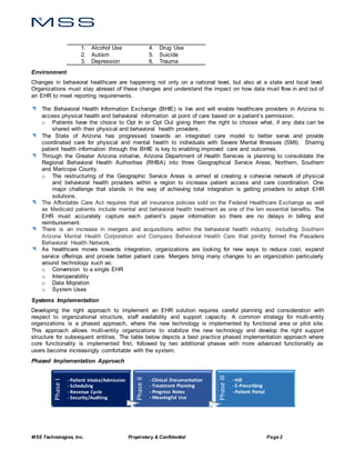 MSS Technologies, Inc. Proprietary & Confidential Page 2
1. Alcohol Use 4. Drug Use
2. Autism 5. Suicide
3. Depression 6. Trauma
Environment
Changes in behavioral healthcare are happening not only on a national level, but also at a state and local level.
Organizations must stay abreast of these changes and understand the impact on how data must flow in and out of
an EHR to meet reporting requirements.
 The Behavioral Health Information Exchange (BHIE) is live and will enable healthcare providers in Arizona to
access physical health and behavioral information at point of care based on a patient’s permission.
o Patients have the choice to Opt In or Opt Out giving them the right to choose what, if any data can be
shared with their physical and behavioral health providers.
 The State of Arizona has progressed towards an integrated care model to better serve and provide
coordinated care for physical and mental health to individuals with Severe Mental Illnesses (SMI). Sharing
patient health information through the BHIE is key to enabling improved care and outcomes.
 Through the Greater Arizona initiative, Arizona Department of Health Services is planning to consolidate the
Regional Behavioral Health Authorities (RHBA) into three Geographical Service Areas; Northern, Southern
and Maricopa County.
o The restructuring of the Geographic Service Areas is aimed at creating a cohesive network of physical
and behavioral health providers within a region to increase patient access and care coordination. One
major challenge that stands in the way of achieving total integration is getting providers to adopt EHR
solutions.
 The Affordable Care Act requires that all insurance policies sold on the Federal Healthcare Exchange as well
as Medicaid patients include mental and behavioral health treatment as one of the ten essential benefits. The
EHR must accurately capture each patient’s payer information so there are no delays in billing and
reimbursement.
 There is an increase in mergers and acquisitions within the behavioral health industry, including Southern
Arizona Mental Health Corporation and Compass Behavioral Health Care that jointly formed the Pasadera
Behavioral Health Network.
 As healthcare moves towards integration, organizations are looking for new ways to reduce cost, expand
service offerings and provide better patient care. Mergers bring many changes to an organization particularly
around technology such as:
o Conversion to a single EHR
o Interoperability
o Data Migration
o System Uses
Systems Implementation
Developing the right approach to implement an EHR solution requires careful planning and consideration with
respect to organizational structure, staff availability and support capacity. A common strategy for multi-entity
organizations is a phased approach, where the new technology is implemented by functional area or pilot site.
This approach allows multi-entity organizations to stabilize the new technology and develop the right support
structure for subsequent entities. The table below depicts a best practice phased implementation approach where
core functionality is implemented first, followed by two additional phases with more advanced functionality as
users become increasingly comfortable with the system.
Phased Implementation Approach
PhaseI
- Patient Intake/Admission
- Scheduling
- Revenue Cycle
- Security/Auditing
PhaseII
- Clinical Documentation
- Treatment Planning
- Progress Notes
- Meaningful Use
PhaseIII
- HIE
- E-Prescribing
- Patient Portal
 