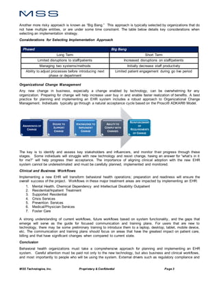MSS Technologies, Inc. Proprietary & Confidential Page 3
Another more risky approach is known as “Big Bang.” This approach is typically selected by organizations that do
not have multiple entities, or are under some time constraint. The table below details key considerations when
selecting an implementation strategy.
Considerations for Selecting Implementation Approach
Organizational Change Management
Any new change in business, especially a change enabled by technology, can be overwhelming for any
organization. Preparing for change will help increase user buy in and enable faster realization of benefits. A best
practice for planning and implementing an EHR system includes a robust approach to Organizational Change
Management. Individuals typically go through a natural acceptance cycle based on the Prosci® ADKAR® Model.
The key is to identify and assess key stakeholders and influencers, and monitor their progress through these
stages. Some individuals will struggle with new technology and resist change, having an answer for “what’s in it
for me?” will help progress their acceptance. The importance of aligning clinical adoption with the new EHR
system cannot be underestimated and must be carefully planned, implemented and monitored.
Clinical and Business Workflows
Implementing a new EHR will transform behavioral health operations; preparation and readiness will ensure the
overall success of the project. Workflows in these major treatment areas are impacted by implementing an EHR:
1. Mental Health, Chemical Dependency and Intellectual Disability Outpatient
2. Residential/Inpatient Treatment
3. Supported Residential
4. Crisis Services
5. Prevention Services
6. Medical/Physician Services
7. Foster Care
A strong understanding of current workflows, future workflows based on system functionality, and the gaps that
emerge will serve as the guide for focused communication and training plans. For users that are new to
technology, there may be some preliminary training to introduce them to a laptop, desktop, tablet, mobile device,
etc. The communication and training plans should focus on areas that have the greatest impact on patient care,
billing and that have significant changes when compared to current state.
Conclusion
Behavioral health organizations must take a comprehensive approach for planning and implementing an EHR
system. Careful attention must be paid not only to the new technology, but also business and clinical workflows,
and most importantly to people who will be using the system. External drivers such as regulatory compliance and
AWARENESS OF
CHANGE
DESIRE TO
SUPPORT
CHANGE
KNOWLEDGE TO
IMPLEMENT
CHANGE
ABILITY TO
COMPLY WITH
CHANGES
REINFORCEMENT
OF
REQUIREMENTS
OF CHANGE
Phased Big Bang
Long Term Short Term
Limited disruptions to staff/patients Increased disruptions on staff/patients
Managing two systems/methods Initially decrease staff productivity
Ability to adjust processes before introducing next
phase or department
Limited patient engagement during go live period
 