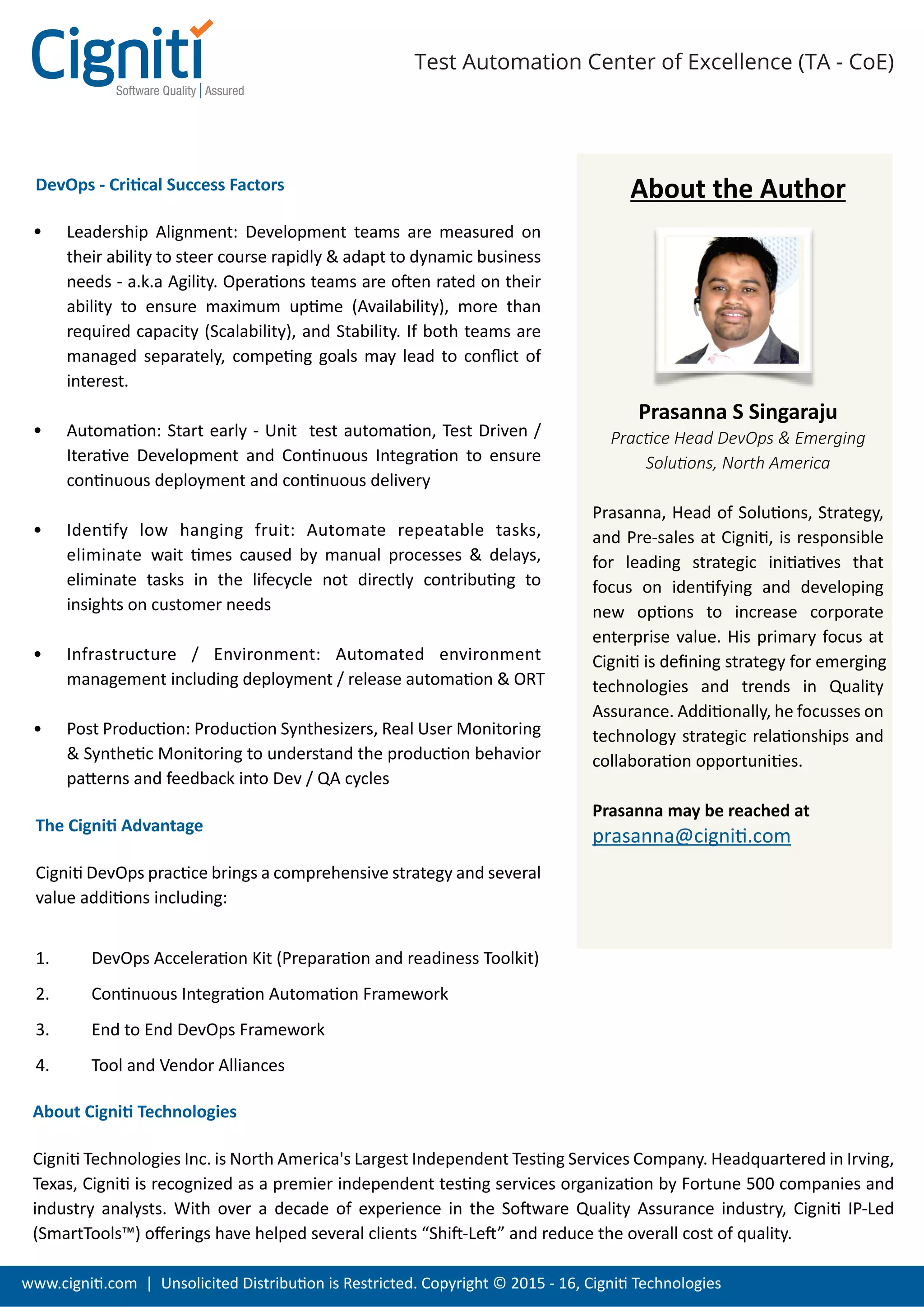 www.cigniti.com | Unsolicited Distribution is Restricted. Copyright © 2015 - 16, Cigniti Technologies
Test Automation Center of Excellence (TA - CoE)
DevOps - Critical Success Factors
Leadership Alignment: Development teams are measured on
their ability to steer course rapidly & adapt to dynamic business
needs - a.k.a Agility. Operations teams are often rated on their
ability to ensure maximum uptime (Availability), more than
required capacity (Scalability), and Stability. If both teams are
managed separately, competing goals may lead to conﬂict of
interest.
Automation: Start early - Unit test automation, Test Driven /
Iterative Development and Continuous Integration to ensure
continuous deployment and continuous delivery
Identify low hanging fruit: Automate repeatable tasks,
eliminate wait times caused by manual processes & delays,
eliminate tasks in the lifecycle not directly contributing to
insights on customer needs
Infrastructure / Environment: Automated environment
management including deployment / release automation & ORT
Post Production: Production Synthesizers, Real User Monitoring
& Synthetic Monitoring to understand the production behavior
patterns and feedback into Dev / QA cycles
The Cigniti Advantage
Cigniti DevOps practice brings a comprehensive strategy and several
value additions including:
1. DevOps Acceleration Kit (Preparation and readiness Toolkit)
2. Continuous Integration Automation Framework
3. End to End DevOps Framework
4. Tool and Vendor Alliances
About the Author
Prasanna S Singaraju
Practice Head DevOps & Emerging
Solutions, North America
Prasanna, Head of Solutions, Strategy,
and Pre-sales at Cigniti, is responsible
for leading strategic initiatives that
focus on identifying and developing
new options to increase corporate
enterprise value. His primary focus at
Cigniti is deﬁning strategy for emerging
technologies and trends in Quality
Assurance. Additionally, he focusses on
technology strategic relationships and
collaboration opportunities.
Prasanna may be reached at
prasanna@cigniti.com
About Cigniti Technologies
Cigniti Technologies Inc. is North America's Largest Independent Testing Services Company. Headquartered in Irving,
Texas, Cigniti is recognized as a premier independent testing services organization by Fortune 500 companies and
industry analysts. With over a decade of experience in the Software Quality Assurance industry, Cigniti IP-Led
(SmartTools™) oﬀerings have helped several clients “Shift-Left” and reduce the overall cost of quality.
 