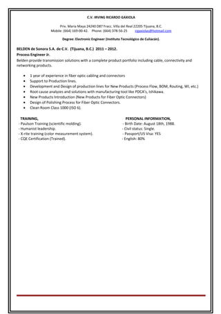 C.V. IRVING RICARDO GAXIOLA
Priv. Maria Maya 24240 D87 Fracc. Villa del Real 22205 Tijuana, B.C.
Mobile: (664) 169-00-42. Phone: (664) 378-56-25 irgaxiolas@hotmail.com
Degree: Electronic Engineer (Instituto Tecnológico de Culiacán).
BELDEN de Sonora S.A. de C.V. (Tijuana, B.C.) 2011 – 2012.
Process Engineer Jr.
Belden provide transmission solutions with a complete product portfolio including cable, connectivity and
networking products.
• 1 year of experience in fiber optic cabling and connectors
• Support to Production lines.
• Development and Design of production lines for New Products (Process Flow, BOM, Routing, WI, etc.)
• Root cause analyzes and solutions with manufacturing tool like PDCA’s, Ishikawa.
• New Products Introduction (New Products for Fiber Optic Connectors)
• Design of Polishing Process for Fiber Optic Connectors.
• Clean Room Class 1000 (ISO 6).
TRAINING, PERSONAL INFORMATION,
- Paulson Training (scientific molding). - Birth Date: August 18th, 1988.
- Humanist leadership. - Civil status: Single.
- X-rite training (color measurement system). - Passport/US Visa: YES
- CQE Certification (Trained). - English: 80%
 