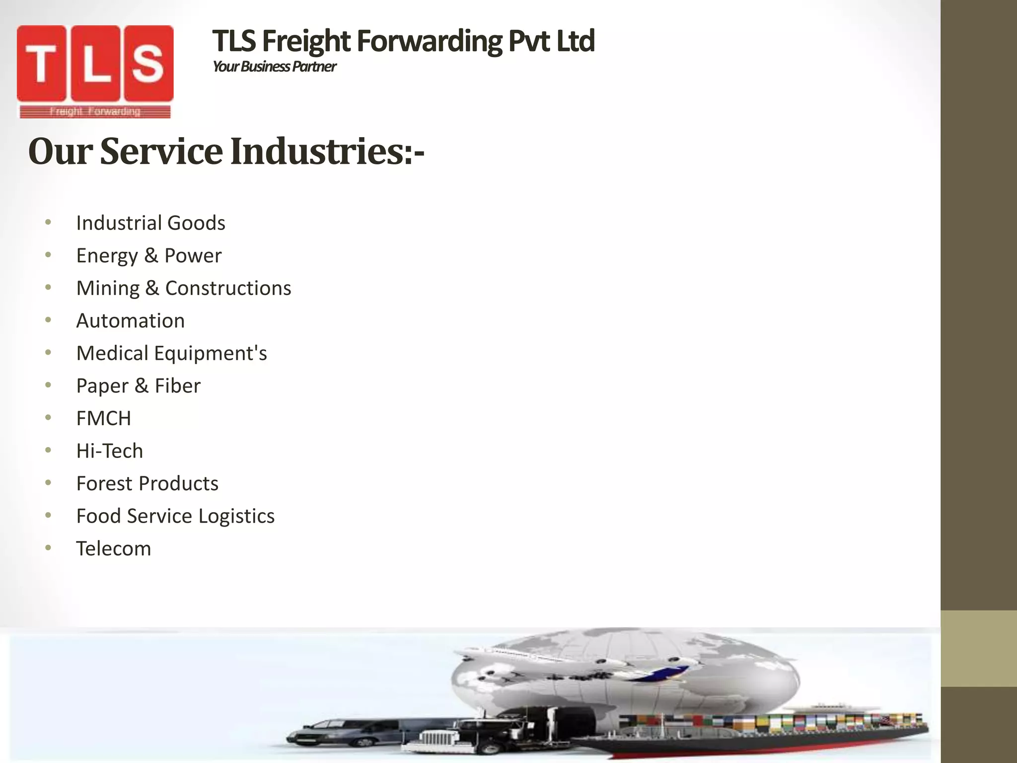 OurServiceIndustries:-
• Industrial Goods
• Energy & Power
• Mining & Constructions
• Automation
• Medical Equipment's
• Paper & Fiber
• FMCH
• Hi-Tech
• Forest Products
• Food Service Logistics
• Telecom
TLSFreightForwardingPvtLtd
YourBusinessPartner
 