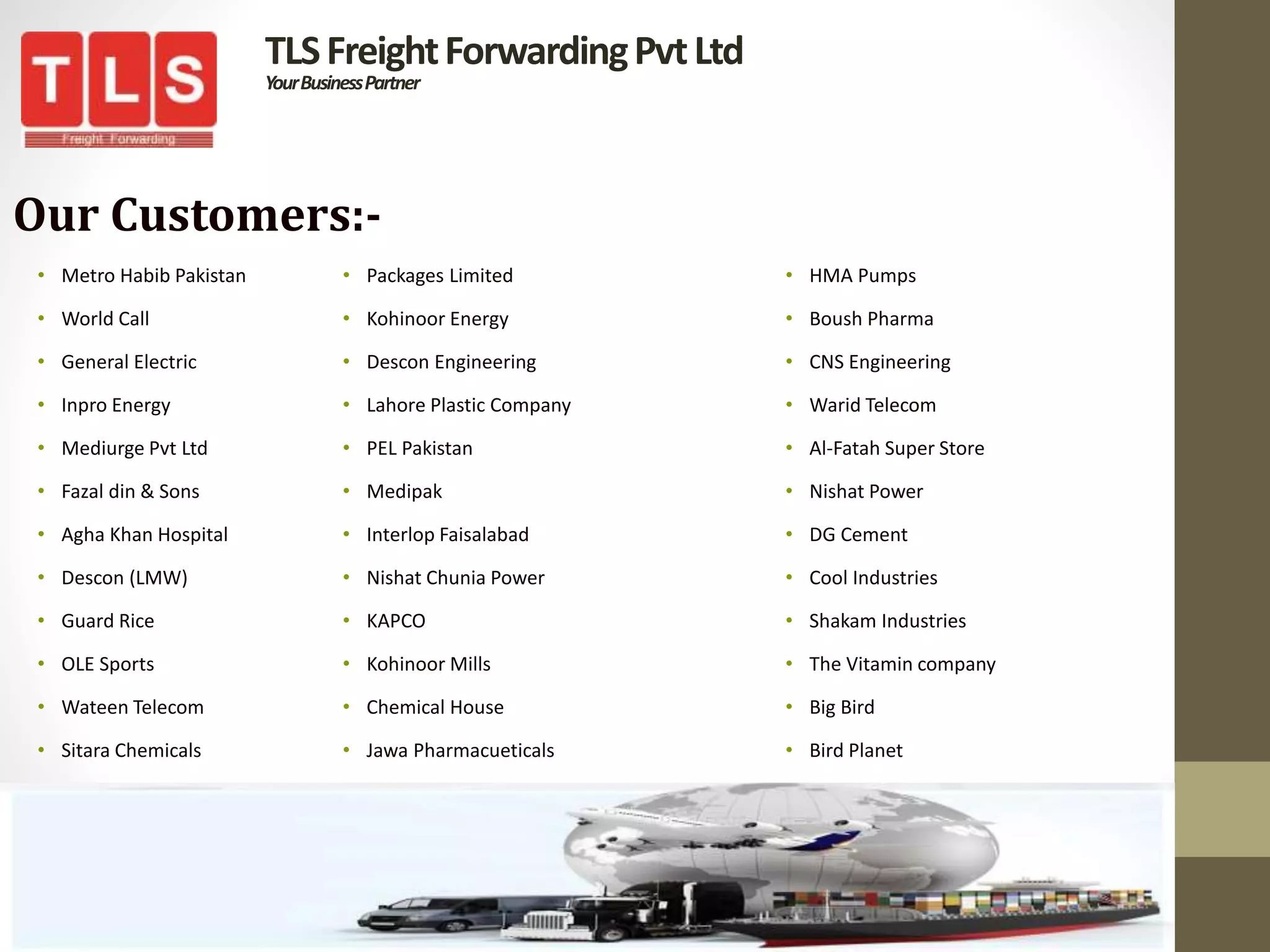 TLSFreightForwardingPvtLtd
YourBusinessPartner
Our Customers:-
• Metro Habib Pakistan
• World Call
• General Electric
• Inpro Energy
• Mediurge Pvt Ltd
• Fazal din & Sons
• Agha Khan Hospital
• Descon (LMW)
• Guard Rice
• OLE Sports
• Wateen Telecom
• Sitara Chemicals
• Packages Limited
• Kohinoor Energy
• Descon Engineering
• Lahore Plastic Company
• PEL Pakistan
• Medipak
• Interlop Faisalabad
• Nishat Chunia Power
• KAPCO
• Kohinoor Mills
• Chemical House
• Jawa Pharmacueticals
• HMA Pumps
• Boush Pharma
• CNS Engineering
• Warid Telecom
• Al-Fatah Super Store
• Nishat Power
• DG Cement
• Cool Industries
• Shakam Industries
• The Vitamin company
• Big Bird
• Bird Planet
 