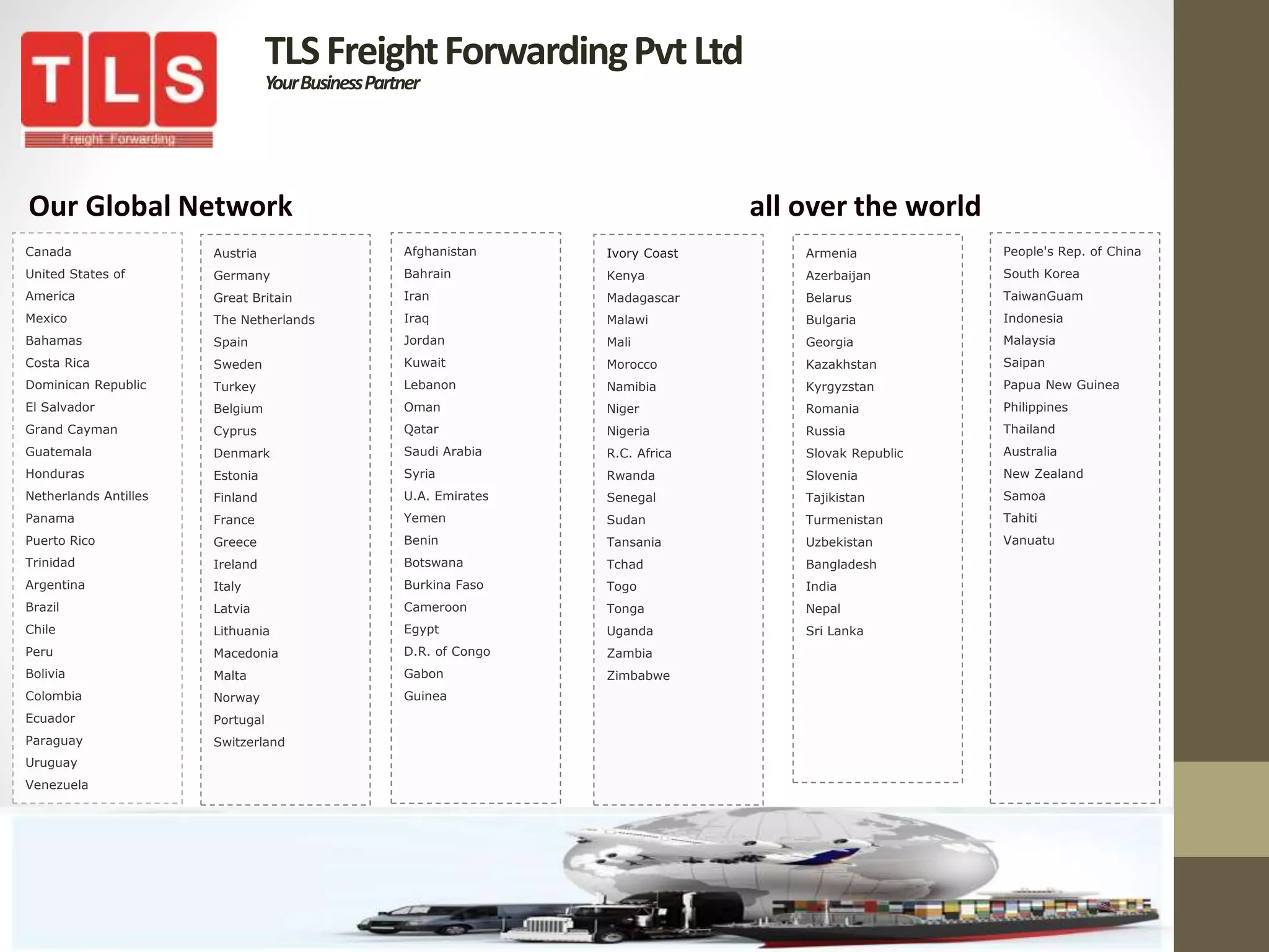 TLSFreightForwardingPvtLtd
YourBusinessPartner
Our Global Network all over the world
Canada
United States of
America
Mexico
Bahamas
Costa Rica
Dominican Republic
El Salvador
Grand Cayman
Guatemala
Honduras
Netherlands Antilles
Panama
Puerto Rico
Trinidad
Argentina
Brazil
Chile
Peru
Bolivia
Colombia
Ecuador
Paraguay
Uruguay
Venezuela
Ivory Coast
Kenya
Madagascar
Malawi
Mali
Morocco
Namibia
Niger
Nigeria
R.C. Africa
Rwanda
Senegal
Sudan
Tansania
Tchad
Togo
Tonga
Uganda
Zambia
Zimbabwe
People's Rep. of China
South Korea
TaiwanGuam
Indonesia
Malaysia
Saipan
Papua New Guinea
Philippines
Thailand
Australia
New Zealand
Samoa
Tahiti
Vanuatu
Austria
Germany
Great Britain
The Netherlands
Spain
Sweden
Turkey
Belgium
Cyprus
Denmark
Estonia
Finland
France
Greece
Ireland
Italy
Latvia
Lithuania
Macedonia
Malta
Norway
Portugal
Switzerland
Afghanistan
Bahrain
Iran
Iraq
Jordan
Kuwait
Lebanon
Oman
Qatar
Saudi Arabia
Syria
U.A. Emirates
Yemen
Benin
Botswana
Burkina Faso
Cameroon
Egypt
D.R. of Congo
Gabon
Guinea
Armenia
Azerbaijan
Belarus
Bulgaria
Georgia
Kazakhstan
Kyrgyzstan
Romania
Russia
Slovak Republic
Slovenia
Tajikistan
Turmenistan
Uzbekistan
Bangladesh
India
Nepal
Sri Lanka
 