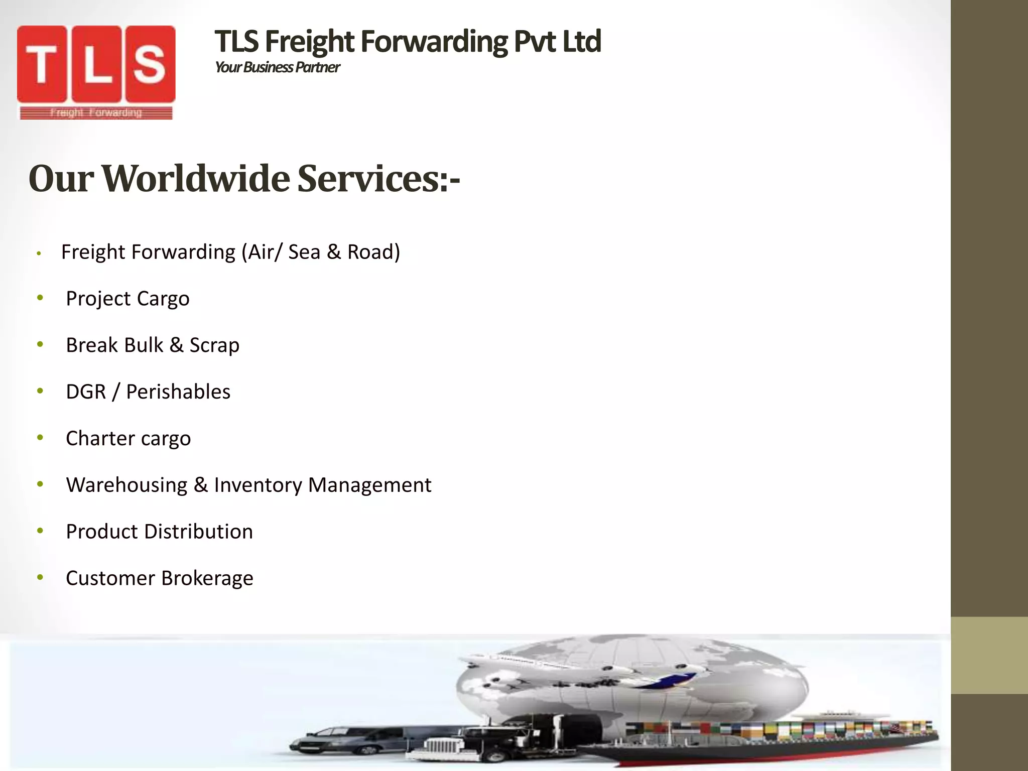 OurWorldwideServices:-
• Freight Forwarding (Air/ Sea & Road)
• Project Cargo
• Break Bulk & Scrap
• DGR / Perishables
• Charter cargo
• Warehousing & Inventory Management
• Product Distribution
• Customer Brokerage
TLSFreightForwardingPvtLtd
YourBusinessPartner
 