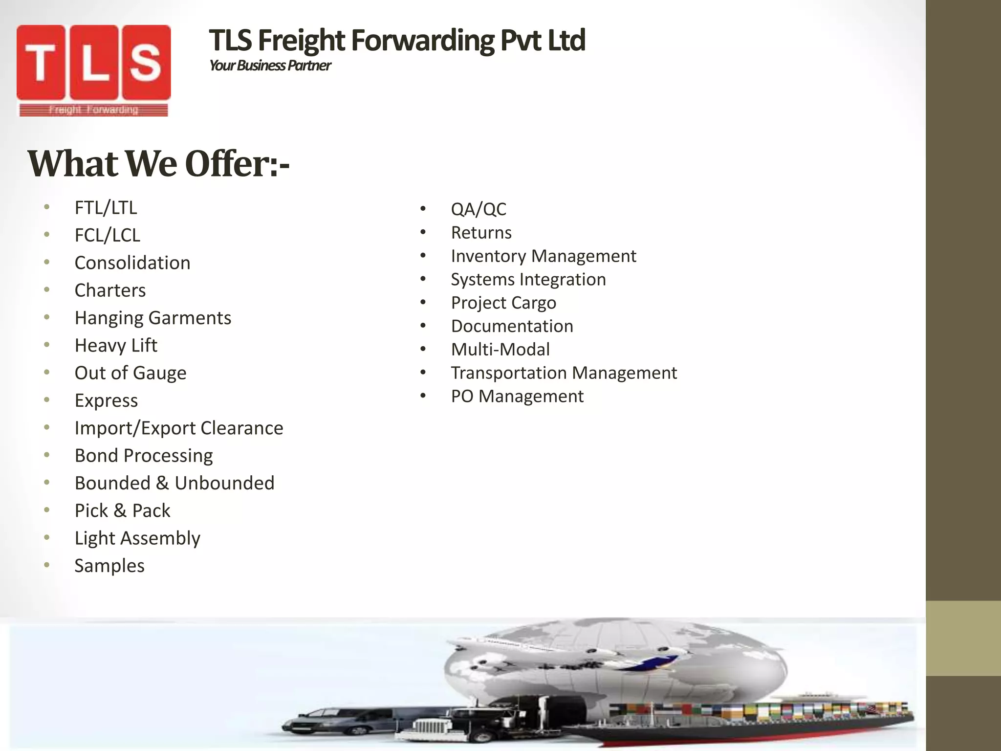 WhatWe Offer:-
• FTL/LTL
• FCL/LCL
• Consolidation
• Charters
• Hanging Garments
• Heavy Lift
• Out of Gauge
• Express
• Import/Export Clearance
• Bond Processing
• Bounded & Unbounded
• Pick & Pack
• Light Assembly
• Samples
TLSFreightForwardingPvtLtd
YourBusinessPartner
• QA/QC
• Returns
• Inventory Management
• Systems Integration
• Project Cargo
• Documentation
• Multi-Modal
• Transportation Management
• PO Management
 