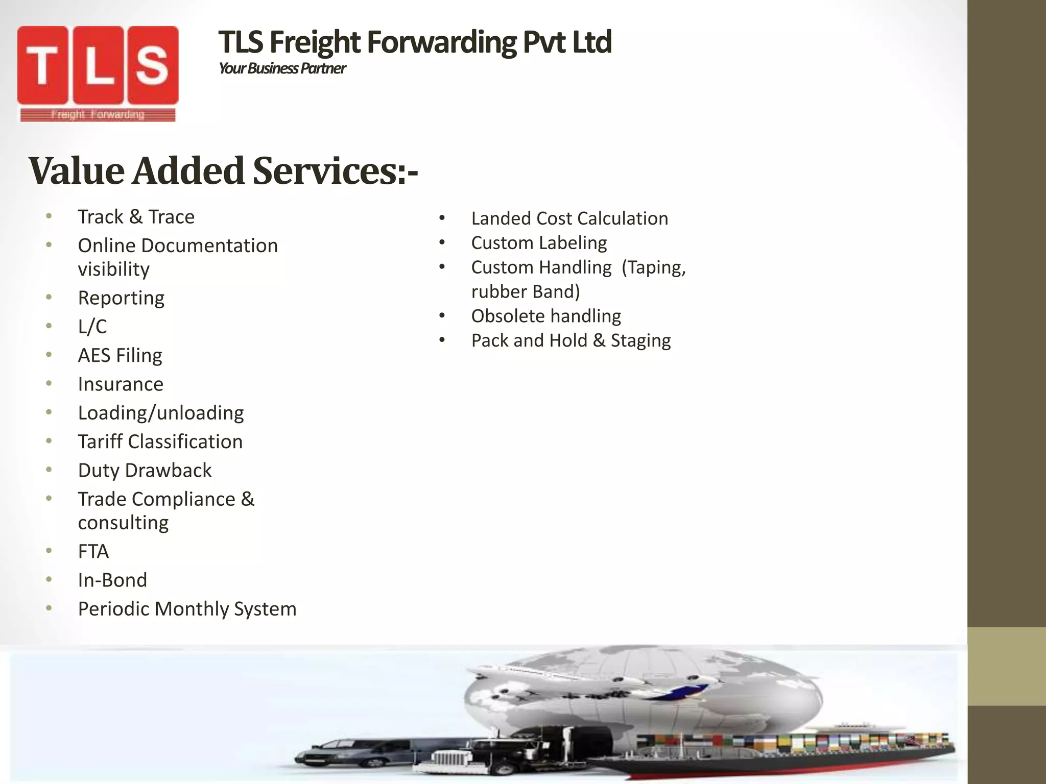 ValueAddedServices:-
• Track & Trace
• Online Documentation
visibility
• Reporting
• L/C
• AES Filing
• Insurance
• Loading/unloading
• Tariff Classification
• Duty Drawback
• Trade Compliance &
consulting
• FTA
• In-Bond
• Periodic Monthly System
TLSFreightForwardingPvtLtd
YourBusinessPartner
• Landed Cost Calculation
• Custom Labeling
• Custom Handling (Taping,
rubber Band)
• Obsolete handling
• Pack and Hold & Staging
 