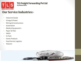 OurServiceIndustries:-
• Industrial Goods
• Energy & Power
• Mining & Constructions
• Automation
• Medical Equipment's
• Paper & Fiber
• FMCH
• Hi-Tech
• Forest Products
• Food Service Logistics
• Telecom
TLSFreightForwardingPvtLtd
YourBusinessPartner
 