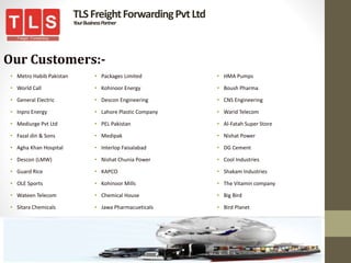 TLSFreightForwardingPvtLtd
YourBusinessPartner
Our Customers:-
• Metro Habib Pakistan
• World Call
• General Electric
• Inpro Energy
• Mediurge Pvt Ltd
• Fazal din & Sons
• Agha Khan Hospital
• Descon (LMW)
• Guard Rice
• OLE Sports
• Wateen Telecom
• Sitara Chemicals
• Packages Limited
• Kohinoor Energy
• Descon Engineering
• Lahore Plastic Company
• PEL Pakistan
• Medipak
• Interlop Faisalabad
• Nishat Chunia Power
• KAPCO
• Kohinoor Mills
• Chemical House
• Jawa Pharmacueticals
• HMA Pumps
• Boush Pharma
• CNS Engineering
• Warid Telecom
• Al-Fatah Super Store
• Nishat Power
• DG Cement
• Cool Industries
• Shakam Industries
• The Vitamin company
• Big Bird
• Bird Planet
 