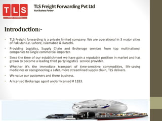 Introduction:-
• TLS Freight forwarding is a private limited company. We are operational in 3 major cities
of Pakistan i.e. Lahore, Islamabad & Karachi.
• Providing Logistics, Supply Chain and Brokerage services from top multinational
companies to single commercial importer.
• Since the time of our establishment we have gain a reputable position in market and has
grown to become a leading third party logistics service provider.
• Whether it's the immediate transport of time-sensitive commodities, life-saving
medicines or reengineering a safer, more streamlined supply chain, TLS delivers.
• We value our customers and there business.
• A licensed Brokerage agent under licensed # 1183.
TLSFreightForwardingPvtLtd
YourBusinessPartner
 