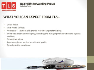 WHATYOUCANEXPECTFROMTLS:-
• Global Reach
• Multi-modal Services
• Proprietary IT solutions that provide real time shipment visibility.
• World-class expertise in designing, executing and managing transportation and logistics
solutions
• Competitive pricing
• Superior customer service, security and quality
• Commitment to compliance
TLSFreightForwardingPvtLtd
YourBusinessPartner
 