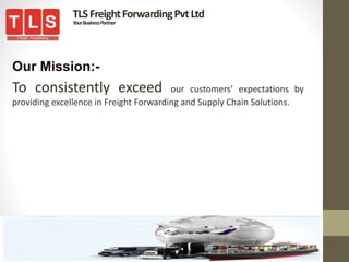 Our Mission:-
To consistently exceed our customers’ expectations by
providing excellence in Freight Forwarding and Supply Chain Solutions.
TLSFreightForwardingPvtLtd
YourBusinessPartner
 