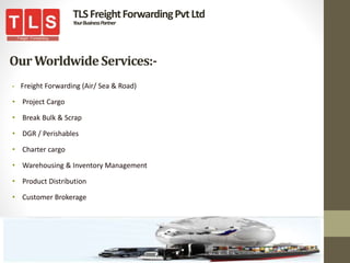 OurWorldwideServices:-
• Freight Forwarding (Air/ Sea & Road)
• Project Cargo
• Break Bulk & Scrap
• DGR / Perishables
• Charter cargo
• Warehousing & Inventory Management
• Product Distribution
• Customer Brokerage
TLSFreightForwardingPvtLtd
YourBusinessPartner
 
