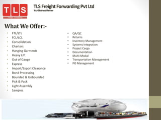 WhatWe Offer:-
• FTL/LTL
• FCL/LCL
• Consolidation
• Charters
• Hanging Garments
• Heavy Lift
• Out of Gauge
• Express
• Import/Export Clearance
• Bond Processing
• Bounded & Unbounded
• Pick & Pack
• Light Assembly
• Samples
TLSFreightForwardingPvtLtd
YourBusinessPartner
• QA/QC
• Returns
• Inventory Management
• Systems Integration
• Project Cargo
• Documentation
• Multi-Modal
• Transportation Management
• PO Management
 