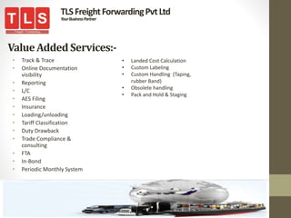 ValueAddedServices:-
• Track & Trace
• Online Documentation
visibility
• Reporting
• L/C
• AES Filing
• Insurance
• Loading/unloading
• Tariff Classification
• Duty Drawback
• Trade Compliance &
consulting
• FTA
• In-Bond
• Periodic Monthly System
TLSFreightForwardingPvtLtd
YourBusinessPartner
• Landed Cost Calculation
• Custom Labeling
• Custom Handling (Taping,
rubber Band)
• Obsolete handling
• Pack and Hold & Staging
 
