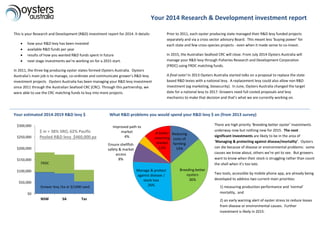Your 2014 Research & Development investment report
Reducing
costs of
farming
14%
Breeding better
oysters
36%
Manage & protect
against disease /
stock loss
26%
Ensure shellfish
safety & market
access
8%
Improved path to
market
4%
A better
returning
market
12%
This is your Research and Development (R&D) investment report for 2014. It details:
 how your R&D levy has been invested
 available R&D funds per year
 results of how you wanted R&D funds spent in future
 next stage investments we’re working on for a 2015 start.
In 2011, the three big producing oyster states formed Oysters Australia. Oysters
Australia’s main job is to manage, co-ordinate and communicate grower’s R&D levy
investment projects. Oysters Australia has been managing your R&D levy investment
since 2011 through the Australian Seafood CRC (CRC). Through this partnership, we
were able to use the CRC matching funds to buy into more projects.
Prior to 2011, each oyster producing state managed their R&D levy funded projects
separately and via a cross sector advisory Board. This meant less ‘buying power’ for
each state and few cross-species projects - even when it made sense to co-invest.
In 2015, the Australian Seafood CRC will close. From July 2014 Oysters Australia will
manage your R&D levy through Fisheries Research and Development Corporation
(FRDC) using FRDC matching funds.
A final note! In 2013 Oysters Australia started talks on a proposal to replace the state
based R&D levies with a national levy. A replacement levy could also allow non R&D
investment (eg marketing, biosecurity). In June, Oysters Australia changed the target
date for a national levy to 2017. Growers need full costed proposals and levy
mechanics to make that decision and that’s what we are currently working on.
Your estimated 2014-2019 R&D levy $ What R&D problems you would spend your R&D levy $ on (from 2013 survey)
Grower levy /ha or $/1000 seed
There are high priority ‘Breeding better oyster’ investments
underway now but nothing new for 2015. The next
significant investments are likely to be in the area of
‘Managing & protecting against disease/mortality’. Oysters
can die because of disease or environmental problems: some
causes we know about, others we’re yet to see. But growers
want to know when their stock is struggling rather than count
the shell when it’s too late.
Two tools, accessible by mobile phone app, are already being
developed to address two current main priorities:
1) measuring production performance and ‘normal’
mortality, and
2) an early warning alert of oyster stress to reduce losses
from disease or environmental causes. Further
investment is likely in 2015.
$0
$50,000
$100,000
$150,000
$200,000
$250,000
$300,000
NSW SA Tas
$ in = 38% SRO, 62% Pacific
Pooled R&D levy $460,000 pa
FRDC
Grower levy /ha or $/1000 seed
 