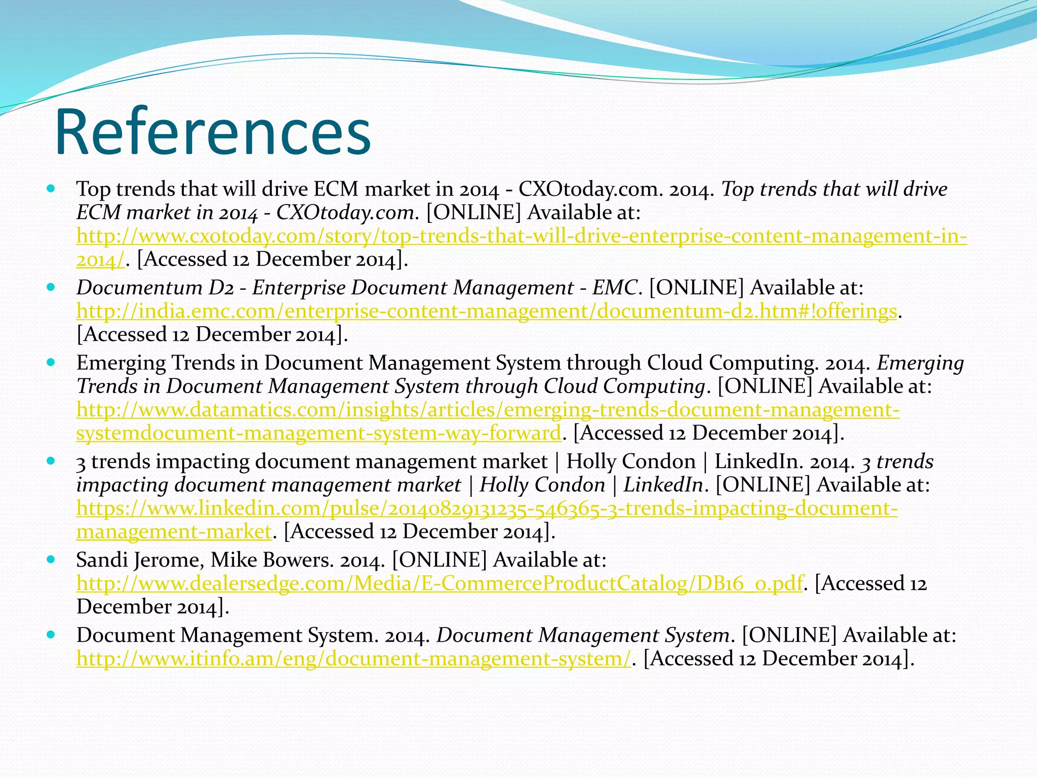 References
 Top trends that will drive ECM market in 2014 - CXOtoday.com. 2014. Top trends that will drive
ECM market in 2014 - CXOtoday.com. [ONLINE] Available at:
http://www.cxotoday.com/story/top-trends-that-will-drive-enterprise-content-management-in-
2014/. [Accessed 12 December 2014].
 Documentum D2 - Enterprise Document Management - EMC. [ONLINE] Available at:
http://india.emc.com/enterprise-content-management/documentum-d2.htm#!offerings.
[Accessed 12 December 2014].
 Emerging Trends in Document Management System through Cloud Computing. 2014. Emerging
Trends in Document Management System through Cloud Computing. [ONLINE] Available at:
http://www.datamatics.com/insights/articles/emerging-trends-document-management-
systemdocument-management-system-way-forward. [Accessed 12 December 2014].
 3 trends impacting document management market | Holly Condon | LinkedIn. 2014. 3 trends
impacting document management market | Holly Condon | LinkedIn. [ONLINE] Available at:
https://www.linkedin.com/pulse/20140829131235-546365-3-trends-impacting-document-
management-market. [Accessed 12 December 2014].
 Sandi Jerome, Mike Bowers. 2014. [ONLINE] Available at:
http://www.dealersedge.com/Media/E-CommerceProductCatalog/DB16_0.pdf. [Accessed 12
December 2014].
 Document Management System. 2014. Document Management System. [ONLINE] Available at:
http://www.itinfo.am/eng/document-management-system/. [Accessed 12 December 2014].
 