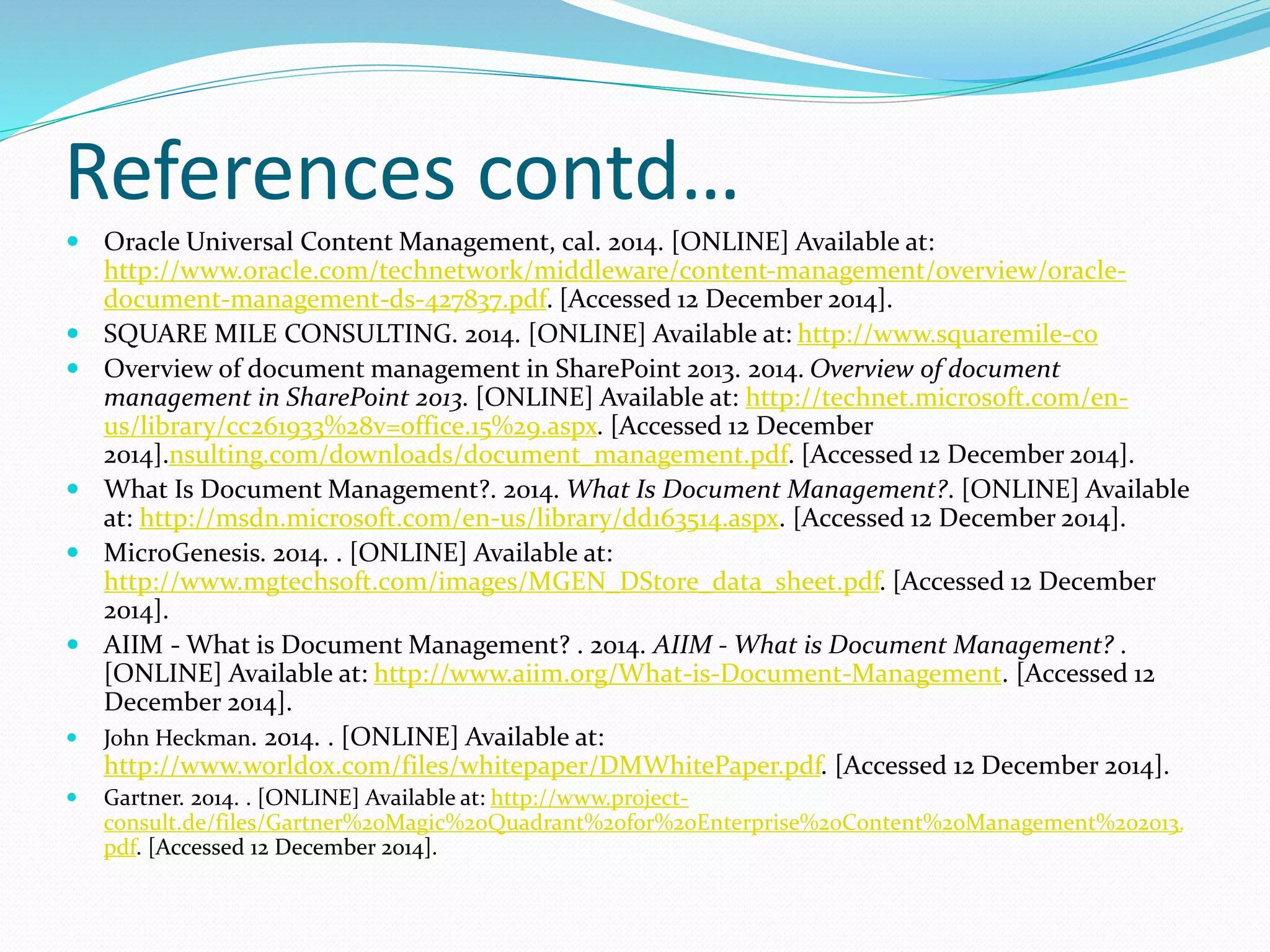 References contd…
 Oracle Universal Content Management, cal. 2014. [ONLINE] Available at:
http://www.oracle.com/technetwork/middleware/content-management/overview/oracle-
document-management-ds-427837.pdf. [Accessed 12 December 2014].
 SQUARE MILE CONSULTING. 2014. [ONLINE] Available at: http://www.squaremile-co
 Overview of document management in SharePoint 2013. 2014. Overview of document
management in SharePoint 2013. [ONLINE] Available at: http://technet.microsoft.com/en-
us/library/cc261933%28v=office.15%29.aspx. [Accessed 12 December
2014].nsulting.com/downloads/document_management.pdf. [Accessed 12 December 2014].
 What Is Document Management?. 2014. What Is Document Management?. [ONLINE] Available
at: http://msdn.microsoft.com/en-us/library/dd163514.aspx. [Accessed 12 December 2014].
 MicroGenesis. 2014. . [ONLINE] Available at:
http://www.mgtechsoft.com/images/MGEN_DStore_data_sheet.pdf. [Accessed 12 December
2014].
 AIIM - What is Document Management? . 2014. AIIM - What is Document Management? .
[ONLINE] Available at: http://www.aiim.org/What-is-Document-Management. [Accessed 12
December 2014].
 John Heckman. 2014. . [ONLINE] Available at:
http://www.worldox.com/files/whitepaper/DMWhitePaper.pdf. [Accessed 12 December 2014].
 Gartner. 2014. . [ONLINE] Available at: http://www.project-
consult.de/files/Gartner%20Magic%20Quadrant%20for%20Enterprise%20Content%20Management%202013.
pdf. [Accessed 12 December 2014].
 