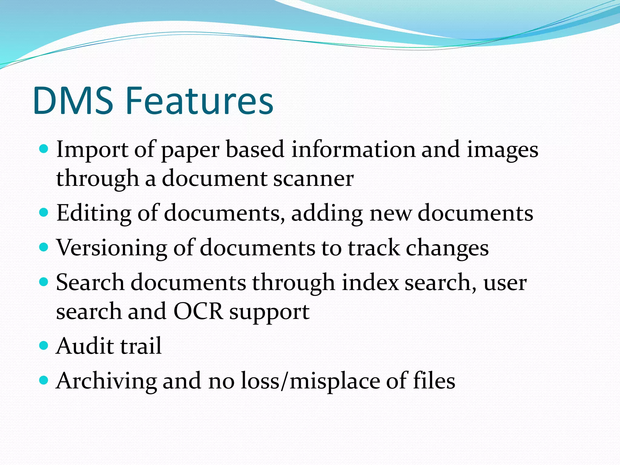 DMS Features
 Import of paper based information and images
through a document scanner
 Editing of documents, adding new documents
 Versioning of documents to track changes
 Search documents through index search, user
search and OCR support
 Audit trail
 Archiving and no loss/misplace of files
 