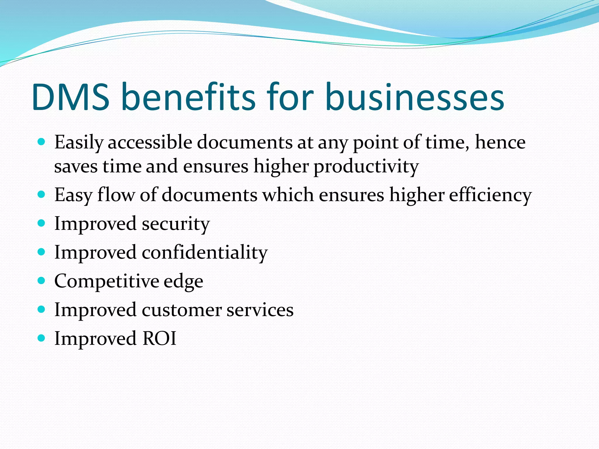 DMS benefits for businesses
 Easily accessible documents at any point of time, hence
saves time and ensures higher productivity
 Easy flow of documents which ensures higher efficiency
 Improved security
 Improved confidentiality
 Competitive edge
 Improved customer services
 Improved ROI
 