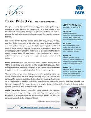 Page 1 of 4
Design Distinction….. WHY IS IT RELEVANT NOW?
Though extensively discussed and increasingly proposed, design thinking is
relatively a recent concept in management. It is now almost at the
threshold of defining the strategy and planning roadmap, as well as,
plotting the application and execution parameters for everyday course of
business.
In a popular Harvard Business Review article, Tom Kelly, the CEO of IDEO,
describes design thinking as “a discipline that uses a designer’s sensibility
and methods to match user needs with what is technologically feasible and
what a viable business strategy can convert into customer value and
market opportunity.” While this might have all the elements that define
design thinking, even this description is not considered as a generic
definition for lack of wide-spread acceptance across academia and
industry.
Design Distinction, the emerging quarters of research and learning at
TMTC, is essentially what emerges as ‘the viewpoint of consensus’ from
the design thinking greenfield; regardless of the vantage point from where
it is perceived – the concept designer’s or the business manager’s.
Therefore, the most pertinent starting point for this specialty practice area
is the understanding on how design thinking might be relevant and
conducive for business, given that design influences a variety of outcomes
in an organization – product, packaging, merchandising, interaction, process and even services. The
foremost purpose of this ‘design device’ is to employ design thinking and help solve ill-defined and/or
complex problems in each of these manifestations.
Design Distinction, though essentially about research and learning
interventions in design thinking, would also help in integrating that
knowledge in strategy and practice. Thus making it relevant for both; the
consumers, as well as, the creators of design!
Tata Nano Pixel: Personal Transport Concept
ACTIVATE Design
WELL BEGUN. HALF WON.
INTEGRATE
Highlight the Design
Distinction practice further by
inviting TMTC for a gratis
workshop with the leadership.
FACILITATE
Enable writing of Design
Distinction case studies by
granting access to relevant
data within the business.
NOMINATE
Identify relevant human
capital in design and nominate
them for customized Design
Distinction programs at TMTC
STIMULATE
Sponsor Design Distinction
events in-house with TMTC, to
create and foster a design
culture within the business.
 
