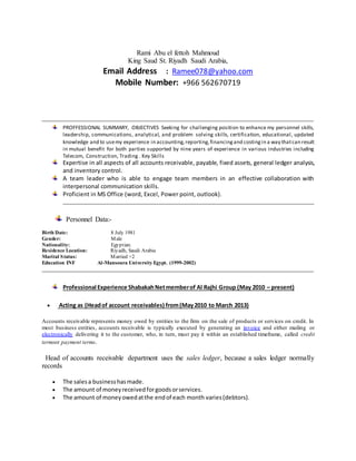 Rami Abu el fettoh Mahmoud
King Saud St. Riyadh Saudi Arabia,
Email Address : Ramee078@yahoo.com
Mobile Number: +966 562670719
PROFFESSIONAL SUMMARY, OBJECTIVES Seeking for challenging position to enhance my personnel skills,
leadership, communications, analytical, and problem solving skills, certification, educational, updated
knowledge and to usemy experience in accounting,reporting,financingand costingin a way thatcan result
in mutual benefit for both parties supported by nine years of experience in various industries including
Telecom, Construction, Trading . Key Skills
Expertise in all aspects of all accounts receivable, payable, fixed assets, general ledger analysis,
and inventory control.
A team leader who is able to engage team members in an effective collaboration with
interpersonal communication skills.
Proficient in MS Office (word, Excel, Power point, outlook).
Personnel Data:-
Birth Date:
Gender:
8 July 1981
Male
Nationality: Egyptian.
Residence Location: Riyadh, Saudi Arabia
Marital Status: Married +2
Education INF Al-Mansoura University Egypt. (1999-2002)
Professional Experience ShabakahNetmemberof Al Rajhi Group (May 2010 – present)
 Acting as (Headof account receivables) from(May2010 to March 2013)
Accounts receivable represents money owed by entities to the firm on the sale of products or services on credit. In
most business entities, accounts receivable is typically executed by generating an invoice and either mailing or
electronically delivering it to the customer, who, in turn, must pay it within an established timeframe, called credit
termsor payment terms.
Head of accounts receivable department uses the sales ledger, because a sales ledger normally
records
 The salesa businesshasmade.
 The amount of moneyreceivedforgoodsorservices.
 The amount of moneyowedatthe endof each month varies(debtors).
 