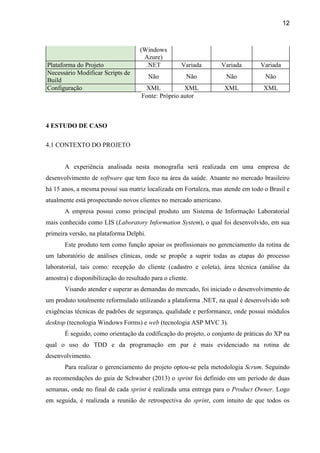 12
(Windows
Azure)
Plataforma do Projeto .NET Variada Variada Variada
Necessário Modificar Scripts de
Build
Não Não Não Não
Configuração XML XML XML XML
Fonte: Próprio autor
4 ESTUDO DE CASO
4.1 CONTEXTO DO PROJETO
A experiência analisada nesta monografia será realizada em uma empresa de
desenvolvimento de software que tem foco na área da saúde. Atuante no mercado brasileiro
há 15 anos, a mesma possui sua matriz localizada em Fortaleza, mas atende em todo o Brasil e
atualmente está prospectando novos clientes no mercado americano.
A empresa possui como principal produto um Sistema de Informação Laboratorial
mais conhecido como LIS (Laboratory Information System), o qual foi desenvolvido, em sua
primeira versão, na plataforma Delphi.
Este produto tem como função apoiar os profissionais no gerenciamento da rotina de
um laboratório de análises clínicas, onde se propõe a suprir todas as etapas do processo
laboratorial, tais como: recepção do cliente (cadastro e coleta), área técnica (análise da
amostra) e disponibilização do resultado para o cliente.
Visando atender e superar as demandas do mercado, foi iniciado o desenvolvimento de
um produto totalmente reformulado utilizando a plataforma .NET, na qual é desenvolvido sob
exigências técnicas de padrões de segurança, qualidade e performance, onde possui módulos
desktop (tecnologia Windows Forms) e web (tecnologia ASP MVC 3).
É seguido, como orientação da codificação do projeto, o conjunto de práticas do XP na
qual o uso do TDD e da programação em par é mais evidenciado na rotina de
desenvolvimento.
Para realizar o gerenciamento do projeto optou-se pela metodologia Scrum. Seguindo
as recomendações do guia de Schwaber (2013) o sprint foi definido em um período de duas
semanas, onde no final de cada sprint é realizada uma entrega para o Product Owner. Logo
em seguida, é realizada a reunião de retrospectiva do sprint, com intuito de que todos os
 