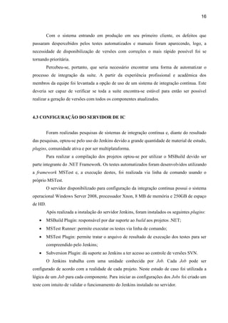 16
Com o sistema entrando em produção em seu primeiro cliente, os defeitos que
passaram despercebidos pelos testes automatizados e manuais foram aparecendo, logo, a
necessidade de disponibilização de versões com correções o mais rápido possível foi se
tornando prioritária.
Percebeu-se, portanto, que seria necessário encontrar uma forma de automatizar o
processo de integração da suíte. A partir da experiência profissional e acadêmica dos
membros da equipe foi levantada a opção de uso de um sistema de integração contínua. Este
deveria ser capaz de verificar se toda a suíte encontra-se estável para então ser possível
realizar a geração de versões com todos os componentes atualizados.
4.3 CONFIGURAÇÃO DO SERVIDOR DE IC
Foram realizadas pesquisas de sistemas de integração contínua e, diante do resultado
das pesquisas, optou-se pelo uso do Jenkins devido a grande quantidade de material de estudo,
plugins, comunidade ativa e por ser multiplataforma.
Para realizar a compilação dos projetos optou-se por utilizar o MSBuild devido ser
parte integrante do .NET Framework. Os testes automatizados foram desenvolvidos utilizando
a framework MSTest e, a execução destes, foi realizada via linha de comando usando o
próprio MSTest.
O servidor disponibilizado para configuração da integração contínua possui o sistema
operacional Windows Server 2008, processador Xnon, 8 MB de memória e 250GB de espaço
de HD.
Após realizada a instalação do servidor Jenkins, foram instalados os seguintes plugins:
 MSBuild Plugin: responsável por dar suporte ao build aos projetos .NET;
 MSTest Runner: permite executar os testes via linha de comando;
 MSTest Plugin: permite tratar o arquivo de resultado de execução dos testes para ser
compreendido pelo Jenkins;
 Subversion Plugin: dá suporte ao Jenkins a ter acesso ao controle de versões SVN.
O Jenkins trabalha com uma unidade conhecida por Job. Cada Job pode ser
configurado de acordo com a realidade de cada projeto. Neste estudo de caso foi utilizada a
lógica de um Job para cada componente. Para iniciar as configurações dos Jobs foi criado um
teste com intuito de validar o funcionamento do Jenkins instalado no servidor.
 
