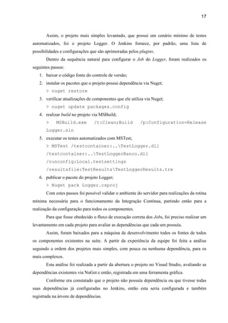 17
Assim, o projeto mais simples levantado, que possui um cenário mínimo de testes
automatizados, foi o projeto Logger. O Jenkins fornece, por padrão, uma lista de
possibilidades e configurações que são aprimoradas pelos plugins.
Dentro da sequência natural para configurar o Job do Logger, foram realizados os
seguintes passos:
1. baixar o código fonte do controle de versão;
2. instalar os pacotes que o projeto possui dependência via Nuget;
> nuget restore
3. verificar atualizações de componentes que ele utiliza via Nuget;
> nuget update packages.config
4. realizar build no projeto via MSBuild;
> MSBuild.exe /t:Clean;Build /p:Configuration=Release
Logger.sln
5. executar os testes automatizados com MSTest;
> MSTest /testcontainer:..TestLogger.dll
/testcontainer:..TestLoggerBanco.dll
/runconfig:Local.testsettings
/resultsfile:TestResultsTestLoggerResults.trx
6. publicar o pacote do projeto Logger;
> Nuget pack Logger.csproj
Com estes passos foi possível validar o ambiente do servidor para realizações da rotina
mínima necessária para o funcionamento da Integração Contínua, partindo então para a
realização da configuração para todos os componentes.
Para que fosse obedecido o fluxo de execução correta dos Jobs, foi preciso realizar um
levantamento em cada projeto para avaliar as dependências que cada um possuía.
Assim, foram baixados para a máquina de desenvolvimento todos os fontes de todos
os componentes existentes na suíte. A partir da experiência da equipe foi feita a análise
seguindo a ordem dos projetos mais simples, com pouca ou nenhuma dependência, para os
mais complexos.
Esta análise foi realizada a partir da abertura o projeto no Visual Studio, avaliando as
dependências existentes via NuGet e então, registrada em uma ferramenta gráfica.
Conforme era constatado que o projeto não possuía dependência ou que tivesse todas
suas dependências já configuradas no Jenkins, então esta seria configurada e também
registrada na árvore de dependências.
 